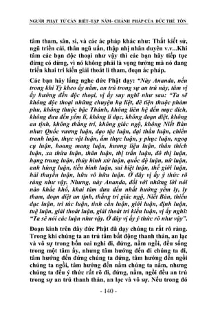 NGƯỜI PHẬT TỬ CẦN BIẾT–TẬP NĂM– CHÁNH PHÁP CỦA ĐỨC THẾ TÔN

tâm tham, sân, si, và các ác pháp khác như: Thất kiết sử,
ngũ triền cái, thân ngũ uẩn, thập nhị nhân duyên v.v...Khi
tâm các bạn độc thoại như vậy thì các bạn hãy tiếp tục
đừng có dừng, vì nó không phải là vọng tưởng mà nó đang
triển khai tri kiến giải thoát li tham, đoạn ác pháp.
Các bạn hãy lắng nghe đức Phật dạy: “Này Ananda, nếu
trong khi Tỳ kheo ấy nằm, an trú trong sự an trú này, tâm vị
ấy hƣớng đến độc thoại, vị ấy suy nghĩ nhƣ sau: “Ta sẽ
không độc thoại những chuyện hạ liệt, đê tiện thuộc phàm
phu, không thuộc bậc Thánh, không liên hệ đến mục đích,
không đƣa đến yểm li, không li dục, không đoạn diệt, không
an tịnh, không thắng trí, không giác ngộ, không Niết Bàn
nhƣ: Quốc vƣơng luận, đạo tặc luận, đại thần luận, chiến
tranh luận, thực vật luận, ẩm thực luận, y phục luận, ngoạ
cụ luận, hoang mang luận, hƣơng liệu luận, thân thích
luận, xa thừa luận, thân luận, thị trấn luận, đô thị luận,
hạng trung luận, thủy hình xứ luận, quốc độ luận, nữ luận,
anh hùng luận, tiến binh luận, sai biệt luận, thế giới luận,
hải thuyền luận, hữu vô hữu luận. Ở đây vị ấy ý thức rõ
ràng nhƣ vậy. Nhƣng, này Ananda, đối với những lời nói
nào khắc khổ, khai tâm đƣa đến nhất hƣớng yểm ly, ly
tham, đoạn diệt an tịnh, thắng trí giác ngộ, Niết Bàn, thiểu
dục luận, tri túc luận, tinh cần luận, giới luận, định luận,
tuệ luận, giải thoát luận, giải thoát tri kiến luận, vị ấy nghĩ:
“Ta sẽ nói các luận nhƣ vậy. Ở đây vị ấy ý thức rõ nhƣ vậy”.
Đoạn kinh trên đây đức Phật đã dạy chúng ta rất rõ ràng.
Trong khi chúng ta an trú tâm bất động thanh thản, an lạc
và vô sự trong bốn oai nghi đi, đứng, nằm ngồi, đều sống
trong một tâm ấy, nhưng tâm hướng đến đi chúng ta đi,
tâm hướng đến đứng chúng ta đứng, tâm hướng đến ngồi
chúng ta ngồi, tâm hướng đến nằm chúng ta nằm, nhưng
chúng ta đều ý thức rất rõ đi, đứng, nằm, ngồi đều an trú
trong sự an trú thanh thản, an lạc và vô sự. Nếu trong đó
- 140 -

 