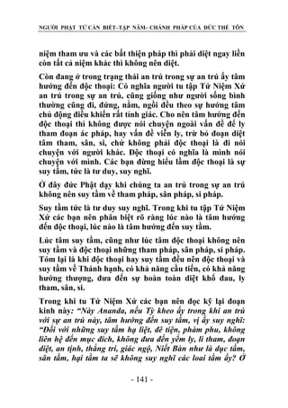 NGƯỜI PHẬT TỬ CẦN BIẾT–TẬP NĂM– CHÁNH PHÁP CỦA ĐỨC THẾ TÔN

niệm tham ưu và các bất thiện pháp thì phải diệt ngay liền
còn tất cả niệm khác thì không nên diệt.
Còn đang ở trong trạng thái an trú trong sự an trú ấy tâm
hướng đến độc thoại: Có nghĩa người tu tập Tứ Niệm Xứ
an trú trong sự an trú, cũng giống như người sống bình
thường cũng đi, đứng, nằm, ngồi đều theo sự hướng tâm
chủ động điều khiển rất tỉnh giác. Cho nên tâm hướng đến
độc thoại thì không được nói chuyện ngoài vấn đề để ly
tham đoạn ác pháp, hay vấn đề viễn ly, trừ bỏ đoạn diệt
tâm tham, sân, si, chứ không phải độc thoại là đi nói
chuyện với người khác. Độc thoại có nghĩa là mình nói
chuyện với mình. Các bạn đừng hiểu lầm độc thoại là sự
suy tầm, tức là tư duy, suy nghĩ.
Ở đây đức Phật dạy khi chúng ta an trú trong sự an trú
không nên suy tầm về tham pháp, sân pháp, si pháp.
Suy tầm tức là tư duy suy nghĩ. Trong khi tu tập Tứ Niệm
Xứ các bạn nên phân biệt rõ ràng lúc nào là tâm hướng
đến độc thoại, lúc nào là tâm hướng đến suy tầm.
Lúc tâm suy tầm, cũng như lúc tâm độc thoại không nên
suy tầm và độc thoại những tham pháp, sân pháp, si pháp.
Tóm lại là khi độc thoại hay suy tầm đều nên độc thoại và
suy tầm về Thánh hạnh, có khả năng cầu tiến, có khả năng
hướng thượng, đưa đến sự hoàn toàn diệt khổ đau, ly
tham, sân, si.
Trong khi tu Tứ Niệm Xứ các bạn nên đọc kỹ lại đoạn
kinh này: “Này Ananda, nếu Tỳ kheo ấy trong khi an trú
với sự an trú này, tâm hƣớng đến suy tầm, vị ấy suy nghĩ:
“Đối với những suy tầm hạ liệt, đê tiện, phàm phu, không
liên hệ đến mục đích, không đƣa đến yểm ly, li tham, đoạn
diệt, an tịnh, thắng trí, giác ngộ, Niết Bàn nhƣ là dục tầm,
sân tầm, hại tầm ta sẽ không suy nghĩ các loai tầm ấy? Ở
- 141 -

 