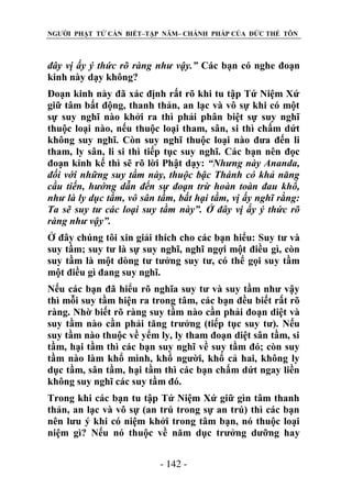 NGƯỜI PHẬT TỬ CẦN BIẾT–TẬP NĂM– CHÁNH PHÁP CỦA ĐỨC THẾ TÔN

đây vị ấy ý thức rõ ràng nhƣ vậy.” Các bạn có nghe đoạn
kinh này dạy không?
Đoạn kinh này đã xác định rất rõ khi tu tập Tứ Niệm Xứ
giữ tâm bất động, thanh thản, an lạc và vô sự khi có một
sự suy nghĩ nào khởi ra thì phải phân biệt sự suy nghĩ
thuộc loại nào, nếu thuộc loại tham, sân, si thì chấm dứt
không suy nghĩ. Còn suy nghĩ thuộc loại nào đưa đến li
tham, ly sân, li si thì tiếp tục suy nghĩ. Các bạn nên đọc
đoạn kinh kế thì sẽ rõ lời Phật dạy: “Nhƣng này Ananda,
đối với những suy tầm này, thuộc bậc Thánh có khả năng
cầu tiến, hƣớng dẫn đến sự đoạn trừ hoàn toàn đau khổ,
nhƣ là ly dục tầm, vô sân tầm, bất hại tầm, vị ấy nghĩ rằng:
Ta sẽ suy tƣ các loại suy tầm này”. Ở đây vị ấy ý thức rõ
ràng nhƣ vậy”.
Ở đây chúng tôi xin giải thích cho các bạn hiểu: Suy tư và
suy tầm; suy tư là sự suy nghĩ, nghĩ ngợi một điều gì, còn
suy tầm là một dòng tư tưởng suy tư, có thể gọi suy tầm
một điều gì đang suy nghĩ.
Nếu các bạn đã hiểu rõ nghĩa suy tư và suy tầm như vậy
thì mỗi suy tầm hiện ra trong tâm, các bạn đều biết rất rõ
ràng. Nhờ biết rõ ràng suy tầm nào cần phải đoạn diệt và
suy tầm nào cần phải tăng trưởng (tiếp tục suy tư). Nếu
suy tầm nào thuộc về yểm ly, ly tham đoạn diệt sân tầm, si
tầm, hại tầm thì các bạn suy nghĩ về suy tầm đó; còn suy
tầm nào làm khổ mình, khổ người, khổ cả hai, không ly
dục tầm, sân tầm, hại tầm thì các bạn chấm dứt ngay liền
không suy nghĩ các suy tầm đó.
Trong khi các bạn tu tập Tứ Niệm Xứ giữ gìn tâm thanh
thản, an lạc và vô sự (an trú trong sự an trú) thì các bạn
nên lưu ý khi có niệm khởi trong tâm bạn, nó thuộc loại
niệm gì? Nếu nó thuộc về năm dục trưởng dưỡng hay
- 142 -

 