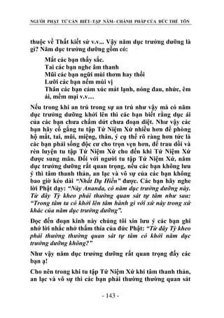 NGƯỜI PHẬT TỬ CẦN BIẾT–TẬP NĂM– CHÁNH PHÁP CỦA ĐỨC THẾ TÔN

thuộc về Thất kiết sử v.v... Vậy năm dục trưởng dưỡng là
gì? Năm dục trưởng dưỡng gồm có:
Mắt các bạn thấy sắc.
Tai các bạn nghe âm thanh
Mũi các bạn ngữi mùi thơm hay thối
Lưỡi các bạn nếm mùi vị
Thân các bạn cảm xúc mát lạnh, nóng đau, nhức, êm
ái, mềm mại v.v…
Nếu trong khi an trú trong sự an trú như vậy mà có năm
dục trưởng dưỡng khởi lên thì các bạn biết rằng dục ái
của các bạn chưa chấm dứt chưa đoạn diệt. Như vậy các
bạn hãy cố gắng tu tập Tứ Niệm Xứ nhiều hơn để phòng
hộ mắt, tai, mũi, miệng, thân, ý cụ thể rõ ràng hơn tức là
các bạn phải sống độc cư cho trọn vẹn hơn, để trau dồi và
rèn luyện tu tập Tứ Niệm Xứ cho đến khi Tứ Niệm Xứ
được sung mãn. Đối với người tu tập Tứ Niệm Xứ, năm
dục trưởng dưỡng rất quan trọng, nếu các bạn không lưu
ý thì tâm thanh thản, an lạc và vô sự của các bạn không
bao giờ kéo dài “Nhất Dạ Hiền” được. Các bạn hãy nghe
lời Phật dạy: “Này Ananda, có năm dục trƣởng dƣỡng này.
Từ đây Tỳ kheo phải thƣờng quan sát tự tâm nhƣ sau:
“Trong tâm ta có khởi lên tâm hành gì với xứ này trong xứ
khác của năm dục trƣởng dƣỡng”.
Đọc đến đoạn kinh này chúng tôi xin lưu ý các bạn ghi
nhớ lời nhắc nhở thấm thía của đức Phật: “Từ đây Tỳ kheo
phải thƣờng thƣờng quan sát tự tâm có khởi năm dục
trƣởng dƣỡng không?”
Như vậy năm dục trưởng dưỡng rất quan trọng đấy các
bạn ạ!
Cho nên trong khi tu tập Tứ Niệm Xứ khi tâm thanh thản,
an lạc và vô sự thì các bạn phải thường thường quan sát
- 143 -

 