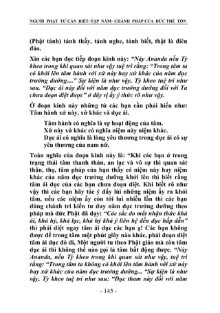 NGƯỜI PHẬT TỬ CẦN BIẾT–TẬP NĂM– CHÁNH PHÁP CỦA ĐỨC THẾ TÔN

(Phật tánh) tánh thấy, tánh nghe, tánh biết, thật là điên
đảo.
Xin các bạn đọc tiếp đoạn kinh này: “Này Ananda nếu Tỳ
kheo trong khi quan sát nhƣ vậy tuệ tri rằng: “Trong tâm ta
có khởi lên tâm hành với xứ này hay xứ khác của năm dục
trƣởng dƣỡng…” Sự kiện là nhƣ vậy, Tỳ kheo tuệ tri nhƣ
sau. “Dục ái này đối với năm dục trƣởng dƣỡng đối với Ta
chƣa đoạn diệt đƣợc” ở đây vị ấy ý thức rõ nhƣ vậy.
Ở đoạn kinh này những từ các bạn cần phải hiểu như:
Tâm hành xứ này, xứ khác và dục ái.
Tâm hành có nghĩa là sự hoạt động của tâm.
Xứ này xứ khác có nghĩa niệm này niệm khác.
Dục ái có nghĩa là lòng yêu thương trong dục ái có sự
yêu thương của nam nữ.
Toàn nghĩa của đoạn kinh này là: “Khi các bạn ở trong
trạng thái tâm thanh thản, an lạc và vô sự thì quan sát
thân, thọ, tâm pháp của bạn thấy có niệm này hay niệm
khác của năm dục trưởng dưỡng khởi lên thì biết rằng
tâm ái dục của các bạn chưa đoạn diệt. Khi biết rõ như
vậy thì các bạn hãy tác ý đẩy lùi những niệm ấy ra khỏi
tâm, nếu các niệm ấy còn tới lui nhiều lần thì các bạn
dùng chánh tri kiến tư duy năm dục trưởng dưỡng theo
pháp mà đức Phật đã dạy: “Các sắc do mắt nhận thức khả
ái, khả hỷ, khả lạc, khả hỷ khả ý liên hệ đến dục hấp dẫn”
thì phải diệt ngay tâm ái dục các bạn ạ! Các bạn không
được để trong tâm một phút giây nào khác, phải đoạn diệt
tâm ái dục đó đi, Một người tu theo Phật giáo mà còn tâm
dục ái thì không thể nào gọi là tâm bất động được. “Này
Ananda, nếu Tỳ kheo trong khi quan sát nhƣ vậy, tuệ tri
rằng: “Trong tâm ta không có khởi lên tâm hành với xứ này
hay xứ khác của năm dục trƣởng dƣỡng... “Sự kiện là nhƣ
vậy, Tỳ kheo tuệ tri nhƣ sau: “Dục tham này đối với năm
- 145 -

 