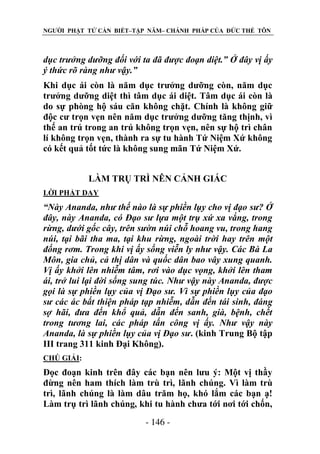NGƯỜI PHẬT TỬ CẦN BIẾT–TẬP NĂM– CHÁNH PHÁP CỦA ĐỨC THẾ TÔN

dục trƣởng dƣỡng đối với ta đã đƣợc đoạn diệt.” Ở đây vị ấy
ý thức rõ ràng nhƣ vậy.”
Khi dục ái còn là năm dục trưởng dưỡng còn, năm dục
trưởng dưỡng diệt thì tâm dục ái diệt. Tâm dục ái còn là
do sự phòng hộ sáu căn không chặt. Chính là không giữ
độc cư trọn vẹn nên năm dục trưởng dưỡng tăng thịnh, vì
thế an trú trong an trú không trọn vẹn, nên sự hộ trì chân
lí không trọn vẹn, thành ra sự tu hành Tứ Niệm Xứ không
có kết quả tốt tức là không sung mãn Tứ Niệm Xứ.
LÀM TRỤ TRÌ NÊN CẢNH GIÁC
LỜI PHẬT DẠY

“Này Ananda, nhƣ thế nào là sự phiền lụy cho vị đạo sƣ? Ở
đây, này Ananda, có Đạo sƣ lựa một trụ xứ xa vắng, trong
rừng, dƣới gốc cây, trên sƣờn núi chỗ hoang vu, trong hang
núi, tại bãi tha ma, tại khu rừng, ngoài trời hay trên một
đống rơm. Trong khi vị ấy sống viễn ly nhƣ vậy. Các Bà La
Môn, gia chủ, cả thị dân và quốc dân bao vây xung quanh.
Vị ấy khởi lên nhiễm tâm, rơi vào dục vọng, khởi lên tham
ái, trở lui lại đời sống sung túc. Nhƣ vậy này Ananda, đƣợc
gọi là sự phiền lụy của vị Đạo sƣ. Vì sự phiền lụy của đạo
sƣ các ác bất thiện pháp tạp nhiễm, dẫn đến tái sinh, đáng
sợ hãi, đƣa đến khổ quả, dẫn đến sanh, già, bệnh, chết
trong tƣơng lai, các pháp tấn công vị ấy. Nhƣ vậy này
Ananda, là sự phiền lụy của vị Đạo sƣ. (kinh Trung Bộ tập
III trang 311 kinh Đại Không).
CHÖ GIẢI:

Đọc đoạn kinh trên đây các bạn nên lưu ý: Một vị thầy
đừng nên ham thích làm trù trì, lãnh chúng. Vì làm trù
trì, lãnh chúng là làm dâu trăm họ, khó lắm các bạn ạ!
Làm trụ trì lãnh chúng, khi tu hành chưa tới nơi tới chốn,
- 146 -

 