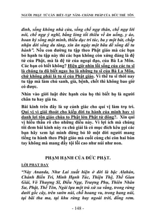 NGƯỜI PHẬT TỬ CẦN BIẾT–TẬP NĂM– CHÁNH PHÁP CỦA ĐỨC THẾ TÔN

đình, sống không nhà cửa, sống chế ngự thân, chế ngự lời
nói, chế ngự ý nghĩ, bằng lòng tối thiểu về ăn uống, y áo,
hoan hỷ sống một mình, thiểu dục tri túc, ba y một bát, chấp
nhận đời sống du tăng, xin ăn ngày một bữa để sống để tu
hành”. Nếu con đường tu tập theo Phật giáo mà các bạn
bỏ hạnh tu tập này thì các bạn không còn xứng đáng là đệ
tử của Phật, mà là đệ tử của ngoại đạo, của Bà La Môn.
Các bạn có biết không? Hiện giờ nhìn lối sống của các tu sĩ
là chúng ta đã biết ngay họ là những tu sĩ của Bà La Môn,
chứ không phải là tu sĩ của Phật giáo. Vì thế tu sĩ thời nay
tu tập mà làm chủ sanh, già, bệnh, chết thì không bao giờ
có được.
Nhìn vào giới luật đức hạnh của họ thì biết họ là người
chân tu hay giả tu.
Bài kinh trên đây là sự cảnh giác cho quí vị làm trụ trì.
Quí vị vì giải thoát cho kiếp đời tu hành của mình hay vì
danh lợi tôn giáo chùa to Phật lớn Phật tử đông?. Xin quí
vị hiểu thấu rõ cho những điều này. Vì lợi ích mà chúng
tôi đem bài kinh này ra chú giải là có mục đích kêu gọi các
bạn hãy xem lại mình đừng bỏ lỡ một đời người mang
tiếng tu hành theo Phật giáo mà cuối cùng chỉ còn hai bàn
tay không mà mang đầy tội lỗi cao như núi như non.
PHẠM HẠNH CỦA ĐỨC PHẬT.
LỜI PHẬT DẠY

“Này Ananda, Nhƣ Lai xuất hiện ở đời là bậc Alahán,
Chánh Biến Tri, Minh Hạnh Túc, Thiện Thệ, Thế Gian
Giải, Vô Thƣợng Sĩ, Điều Ngự, Trƣợng Phu, Thiên Nhân
Sƣ, Phật, Thế Tôn, Ngài lựa một trú xứ xa vắng, trong rừng
dƣới gốc cây, trên sƣờn núi, chỗ hoang vu, trong hang núi,
tại bãi tha ma, tại khu rừng hay ngoài trời, đống rơm.
- 148 -

 