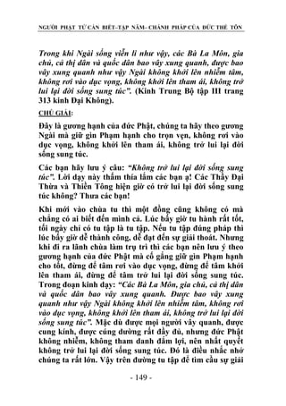 NGƯỜI PHẬT TỬ CẦN BIẾT–TẬP NĂM– CHÁNH PHÁP CỦA ĐỨC THẾ TÔN

Trong khi Ngài sống viễn li nhƣ vậy, các Bà La Môn, gia
chủ, cả thị dân và quốc dân bao vây xung quanh, đƣợc bao
vây xung quanh nhƣ vậy Ngài không khởi lên nhiễm tâm,
không rơi vào dục vọng, không khởi lên tham ái, không trở
lui lại đời sống sung túc”. (Kinh Trung Bộ tập III trang
313 kinh Đại Không).
CHÖ GIẢI:

Đây là gương hạnh của đức Phật, chúng ta hãy theo gương
Ngài mà giữ gìn Phạm hạnh cho trọn vẹn, không rơi vào
dục vọng, không khởi lên tham ái, không trở lui lại đời
sống sung túc.
Các bạn hãy lưu ý câu: “Không trở lui lại đời sống sung
túc”. Lời dạy này thấm thía lắm các bạn ạ! Các Thầy Đại
Thừa và Thiền Tông hiện giờ có trở lui lại đời sống sung
túc không? Thưa các bạn!
Khi mới vào chùa tu thì một đồng cũng không có mà
chẳng có ai biết đến mình cả. Lúc bấy giờ tu hành rất tốt,
tối ngày chỉ có tu tập là tu tập. Nếu tu tập đúng pháp thì
lúc bấy giờ dễ thành công, dễ đạt đến sự giải thoát. Nhưng
khi đi ra lãnh chùa làm trụ trì thì các bạn nên lưu ý theo
gương hạnh của đức Phật mà cố gắng giữ gìn Phạm hạnh
cho tốt, đừng để tâm rơi vào dục vọng, đừng để tâm khởi
lên tham ái, đừng để tâm trở lui lại đời sống sung túc.
Trong đoạn kinh dạy: “Các Bà La Môn, gia chủ, cả thị dân
và quốc dân bao vây xung quanh. Đƣợc bao vây xung
quanh nhƣ vậy Ngài không khởi lên nhiễm tâm, không rơi
vào dục vọng, không khởi lên tham ái, không trở lui lại đời
sống sung túc”. Mặc dù được mọi người vây quanh, được
cung kính, được cúng dường rất đầy đủ, nhưng đức Phật
không nhiễm, không tham danh đắm lợi, nên nhất quyết
không trở lui lại đời sống sung túc. Đó là điều nhắc nhở
chúng ta rất lớn. Vậy trên đường tu tập để tìm cầu sự giải
- 149 -

 