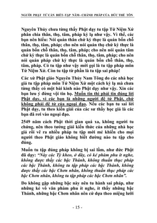 NGƯỜI PHẬT TỬ CẦN BIẾT–TẬP NĂM– CHÁNH PHÁP CỦA ĐỨC THẾ TÔN

Nguyên Thủy chưa từng thấy Phật dạy tu tập Tứ Niệm Xứ
phân chia thân, thọ, tâm, pháp kỳ lạ như vậy. Vì thế, các
bạn nên hiểu: Nói quán thân chứ kỳ thực là quán bốn chỗ
thân, thọ, tâm, pháp; cho nên nói quán thọ chứ kỳ thực là
quán bốn chỗ thân, thọ, tâm, pháp; cho nên nói quán tâm
chứ kỳ thực là quán bốn chỗ thân, thọ, tâm, pháp; cho nên
nói quán pháp chứ kỳ thực là quán bốn chỗ thân, thọ,
tâm, pháp. Có tu tập như vậy mới gọi là tu tập pháp môn
Tứ Niệm Xứ. Còn tu tập từ phần là tu tập sai pháp!
Các xứ Phật giáo Nguyên Thủy Nam Tông do các nhà học
giả tu tập pháp môn Tứ Niệm Xứ một cách kỳ lạ mà chưa
từng thấy có một bài kinh nào Phật dạy như vậy. Xin các
bạn lưu ý đừng vội tin họ. Muốn tin thì phải tin đúng lời
Phật dạy, vì các bạn là những người đệ tử Phật, chứ
không phải đệ tử của ngoại đạo. Nếu các bạn tu sai lời
Phật dạy, tu theo kiến giải của các sư thầy học giả là các
bạn đã rơi vào ngoại đạo.
2549 năm cách Phật thời gian quá xa, không người tu
chứng, nên theo tưởng giải kiến thức của những nhà học
giả rồi vẽ ra nhiều pháp tu tập mới mẻ khiến cho mọi
người theo Phật giáo không biết đường nào tu tập cho
đúng.
Muốn tu tập đúng pháp không bị sai lầm, như đức Phật
đã dạy: “Này các Tỳ kheo, ở đây, có kẻ phàm phu ít nghe,
không đƣợc thấy các bậc Thánh, không thuần thục pháp
các bậc Thánh, không tu tập pháp các bậc Thánh, không
đƣợc thấy các bậc Chơn nhân, không thuần thục pháp các
bậc Chơn nhân, không tu tập pháp các bậc Chơn nhân”.
Do không gặp những bậc này nên tu hành sai pháp, như
những kẻ vô văn phàm phu ít nghe, ít thấy những bậc
Thánh, những bậc Chơn nhân nên cứ dựa theo miệng lưỡi
- 15 -

 