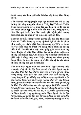 NGƯỜI PHẬT TỬ CẦN BIẾT–TẬP NĂM– CHÁNH PHÁP CỦA ĐỨC THẾ TÔN

thoát mong các bạn ghi khắc lời dạy này trong tâm đừng
quên.
Nếu các bạn không giữ gìn trọn vẹn Phạm hạnh trở lại thọ
hưởng đời sống sung túc như các Thầy Đại Thừa và Thiền
Tông thì sự phiền lụy sẽ đưa đến các bạn và từ đó các ác
bất thiện pháp, tạp nhiễm dẫn đến tái sanh, đáng sợ hãi,
dẫn đến quả khổ, đưa đến sanh, già, bệnh, chết trong
tương lai, các ác pháp ấy sẽ tấn công các bạn đấy.
Các bạn có thấy chăng? Nhìn gương xấu của các Thầy Đại
Thừa và Thiền Tông họ đang bị danh lợi và các ác pháp
như sanh, già, bệnh, chết đang tấn công họ. Tiền tài danh
lợi vật chất chùa to Phật lớn đang nhận chìm họ xuống
biển khổ. Họ đâu còn một phút giây giải thoát đâu, họ
đang đi dần về phía đắm nhiễm dục và ác pháp một cách
không thể dừng được. Cho nên các vị tu sĩ Đại Thừa đã bỏ
giới luật, không sống như Phật, không noi theo gương
hạnh Phật, do đó giặc sanh tử sẽ đón các vị ấy vào cảnh
khổ mà không bao giờ thoát khỏi.
Các bạn hãy nghe tiếp lời đức Phật dạy:“Nhƣng này
Ananda, vị đệ tử của bậc Đạo sƣ chú tâm theo hạnh viễn ly
của Bậc Đạo Sƣ, bắt chƣớc dựa vào một trụ xứ xa vắng,
trong rừng, dƣới gốc cây, trên sƣờn núi, chỗ hoang vu,
trong hang núi, tại bãi tha ma, tại khu rừng, ngoài trời, trên
đống rơm. Trong khi vị ấy sống viễn ly nhƣ vậy, các Bà La
Môn, gia chủ cả thị dân và quốc dân bao vây xung quanh, vị
ấy khởi lên nhiễm tâm, rơi vào dục vọng, khởi lên tham ái,
trở lại đời sống sung túc. Nhƣ vậy, này Ananda, đƣợc gọi là
sự phiền lụy của các đệ tử của Ta, vì sự phiền lụy của các vị
tu Phạm hạnh, vì sự phiền lụy của Phạm hạnh các ác bất
thiện pháp, tạp pháp dẫn đến tái sanh đáng sợ hãi, đƣa đến
khổ quả, dẫn đến sanh, già, bệnh, chết trong tƣơng lai. Các
- 150 -

 