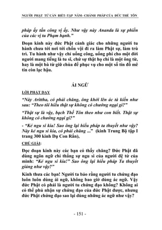 NGƯỜI PHẬT TỬ CẦN BIẾT–TẬP NĂM– CHÁNH PHÁP CỦA ĐỨC THẾ TÔN

pháp ấy tấn công vị ấy. Nhƣ vậy này Ananda là sự phiền
của các vị tu Phạm hạnh.”
Đoạn kinh này đức Phật cảnh giác cho những người tu
hành chưa tới nơi tới chốn vội đi ra làm Phật sự, làm trù
trì. Tu hành như vậy chỉ uổng công, uổng phí cho một đời
người mang tiếng là tu sĩ, chứ sự thật họ chỉ là một ông từ,
hay là một bà từ giữ chùa để phục vụ cho một số tín đồ mê
tín còn lạc hậu.
ÁI NGỮ
LỜI PHẬT DẠY

“Này Arittha, có phải chăng, ông khởi lên ác tà kiến nhƣ
sau: “Theo tôi hiểu thật sự không có chƣớng ngại gì?”
“Thật sự là vậy, bạch Thế Tôn theo nhƣ con biết. Thật sự
không có chƣớng ngại gì?”
- “Kẻ ngu si kia! Sao ông lại hiểu pháp ta thuyết nhƣ vậy?
Này kẻ ngu si kia, có phải chăng ...” (kinh Trung Bộ tập I
trang 300 kinh Dụ Con Rắn),
CHÖ GIẢI:

Đọc đoạn kinh này các bạn có thấy chăng? Đức Phật đã
dùng ngôn ngữ chỉ thẳng sự ngu si của người đệ tử của
mình: “Kẻ ngu si kia!” Sao ông lại hiểu pháp Ta thuyết
giảng nhƣ vậy?”
Kính thưa các bạn! Người ta bảo rằng người tu chứng đạo
luôn luôn dùng ái ngữ, không bao giờ dùng ác ngữ. Vậy
đức Phật có phải là người tu chứng đạo không? Không ai
có thể phủ nhận sự chứng đạo của đức Phật được, nhưng
đức Phật chứng đạo sao lại dùng những ác ngữ như vậy?

- 151 -

 
