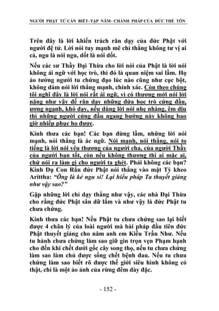 NGƯỜI PHẬT TỬ CẦN BIẾT–TẬP NĂM– CHÁNH PHÁP CỦA ĐỨC THẾ TÔN

Trên đây là lời khiển trách răn dạy của đức Phật với
người đệ tử. Lời nói tuy mạnh mẽ chỉ thẳng không tư vị ai
cả, ngu là nói ngu, dốt là nói dốt.
Nếu các sư Thầy Đại Thừa cho lời nói của Phật là lời nói
không ái ngữ với học trò, thì đó là quan niệm sai lầm. Họ
ảo tưởng người tu chứng đạo lúc nào cũng như cục bột,
không dám nói lời thẳng mạnh, chính xác. Còn theo chúng
tôi nghĩ đây là lời nói rất ái ngữ, vì có thương mới nói lời
nặng như vậy để răn dạy những đứa học trò cứng đầu,
ương ngạnh, khó dạy, nếu dùng lời nói nhẹ nhàng, êm dịu
thì những người cứng đầu ngang bướng này không bao
giờ nhiếp phục họ được.
Kính thưa các bạn! Các bạn đừng lầm, những lời nói
mạnh, nói thẳng là ác ngữ. Nói mạnh, nói thẳng, nói to
tiếng là lời nói yêu thương của người cha, của người Thầy
của người bạn tốt, còn nếu không thương thì ai mặc ai,
chứ nói ra làm gì cho người ta ghét. Phải không các bạn?
Kinh Dụ Con Rắn đức Phật nói thẳng vào mặt Tỳ kheo
Arittha: “Ông là kẻ ngu si! Lại hiểu pháp Ta thuyết giảng
nhƣ vậy sao?”
Gặp những lời chỉ dạy thẳng như vậy, các nhà Đại Thừa
cho rằng đức Phật sân dữ lắm và như vậy là đức Phật tu
chưa chứng.
Kính thưa các bạn! Nếu Phật tu chưa chứng sao lại biết
được 4 chân lý của loài người mà bài pháp đầu tiên đức
Phật thuyết giảng cho năm anh em Kiều Trần Như. Nếu
tu hành chưa chứng làm sao giữ gìn trọn vẹn Phạm hạnh
cho đến khi chết dưới gốc cây song thọ, nếu tu chưa chứng
làm sao làm chủ được sống chết bệnh đau. Nếu tu chưa
chứng làm sao biết rõ được thế giới siêu hình không có
thật, chỉ là một ảo ảnh của rừng đêm dày đặc.
- 152 -

 