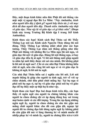 NGƯỜI PHẬT TỬ CẦN BIẾT–TẬP NĂM– CHÁNH PHÁP CỦA ĐỨC THẾ TÔN

Đây, một đoạn kinh khác nữa đức Phật đã nói thẳng vào
mặt một vị ngoại đạo Bà La Môn: “Này Ambattha, hình
nhƣ ngƣời đến đây ý định gì? ngƣời hãy khéo tác ý với mục
đích đã đƣa ngƣời đến đây. Thanh niên Ambattha này thật
vô giáo dục. Nhƣ vậy là vô giáo dục có gì khác nữa”. (Đoạn
kinh này trong Trường Bộ Kinh tập I trang 165 kinh
Ambattha).
Kính thưa các bạn! Kinh sách Đại Thừa sai thì Thầy
Thông Lạc nói sai. Kinh sách Nguyên Thủy đúng thì nói
đúng. Thầy Thông Lạc không nhút nhát như các bạn
tưởng. Thầy Thông Lạc dám nói thẳng giống như đức
Phật nói thẳng với những Bà La Môn ngu thì nói ngu, vô
giáo dục thì nói vô giáo dục. Dùng lời nói thẳng ngu, si hay
vô giáo dục đều là ái ngữ. Vì lời nói thẳng mới giúp người
ta nhìn lại mới thấy được cái sai của mình. Đó không phải
là lời nói ái ngữ sao?. Chỉ có các nhà Đại Thừa không hiểu
chữ ái ngữ, nên cho rằng lời nói ngu si và vô giáo dục là
không ái ngữ, là lời nói ác ngữ.
Các nhà Đại Thừa hiểu sai ý nghĩa của lời nói. Lời nói
mạnh thẳng là giúp cho người ta tỉnh ngộ, trở về với sự
chân chánh, chứ đâu phải chửi mắng họ: Tại họ ngu si
phải nói họ ngu si, tại họ vô giáo dục phải nói họ vô giáo
dục để họ thấy một sự thật họ là như vậy.
Kính thưa các bạn! Đọc hai đoạn kinh trên đây, các bạn
thấy rõ ngôn ngữ của người tu chứng không khác của
người tu chưa chứng chỉ có áp dụng đúng hay sai trong
mọi hoàn cảnh và các đối tượng. Trong lúc áp dụng những
ngôn ngữ ấy, người tu chưa chứng do sân tức giận mà
mắng chửi người khác cho đã cơn giận dữ, ngược lại
người đã tu chứng đạo khi dùng ngôn ngữ ấy không phải
do sân giận dữ mà vì lòng thương kẻ vô minh muốn để
nhiếp phục kẻ vô minh ấy, người tu chứng liền KHAI GIỚI
- 153 -

 