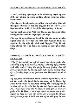 NGƯỜI PHẬT TỬ CẦN BIẾT–TẬP NĂM– CHÁNH PHÁP CỦA ĐỨC THẾ TÔN

ÁI NGỮ,

sử dụng ngôn ngữ và lời nói thẳng, mạnh áp đảo
để bẻ gãy những tư tưởng sai lầm, những tư tưởng không
chân chánh.
Cho nên, các bạn bảo rằng người tu chứng không dám nói
thẳng sao? Chỉ có lời nói nhỏ nhẹ, êm dịu, ôn tồn vv… các
bạn hiểu như vậy là sai lầm, hiểu không đúng các bạn ạ!
Gương hạnh của đức Phật còn đó, sao các bạn phủ nhận
những lời nói của đức Phật ngày xưa được.
Các bạn đừng nghĩ tưởng theo kiến giải của mình mà cho
người khác sai. Hãy dựa vào kinh sách Nguyên Thủy mà
nghiên cứu cho thật kỹ. Kinh sách Nguyên Thủy là một
bằng chứng rất sống động mà không ai dám phủ nhận
được.
KINH PHẬT MÀ HIỂU SAI NGHĨA LÀ MỘT TAI HẠI LỚN
LỜI PHẬT DẠY

“Chƣ Tỳ kheo ở đây có một số ngƣời ngu si học pháp nhƣ
kinh Ứng tụng, Giải thuyết, Kệ tụng, Cảm ứng ngữ, Nhƣ thị
ngữ, Bổn sanh, Vị tăng hữu pháp, Phƣơng Quảng. Sau khi
học các pháp này, họ không quán xét ý nghĩa những pháp
ấy, vì ý không đƣợc trí tuệ quan sát, nên không trở thành rõ
ràng.
Họ học pháp chỉ vì lợi ích, muốn chỉ trích ngƣời khác, chỉ vì
lợi ích, muốn cho khoái khẩu biện luận, và họ không đạt
đƣợc mục tiêu mà sự học pháp hƣớng đến. Những pháp ấy
vì nắm giữ sai lạc nên đƣa họ đến bất hạnh, đau khổ lâu
dài. Vì sao vậy? Này các Tỳ kheo, vì nắm giữ sai lệch các
pháp. Cho Tỳ kheo, ví nhƣ một ngƣời ƣa muốn rắn nƣớc.
Ngƣời đó thấy một con rắn nƣớc lớn và ngƣời đó bắt con
rắn ấy ở lƣng hay ở đuôi, con rắn ấy có thế quay lại cắn
- 154 -

 