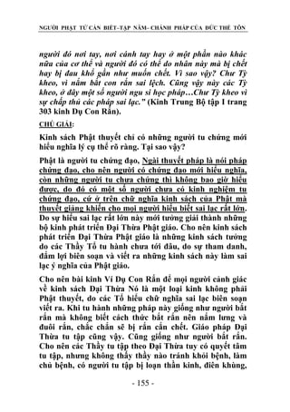 NGƯỜI PHẬT TỬ CẦN BIẾT–TẬP NĂM– CHÁNH PHÁP CỦA ĐỨC THẾ TÔN

ngƣời đó nơi tay, nơi cánh tay hay ở một phần nào khác
nữa của cơ thể và ngƣời đó có thể do nhân này mà bị chết
hay bị đau khổ gần nhƣ muốn chết. Vì sao vậy? Chƣ Tỳ
kheo, vì nắm bắt con rắn sai lệch. Cũng vậy này các Tỳ
kheo, ở đây một số ngƣời ngu si học pháp…Chƣ Tỳ kheo vì
sự chấp thủ các pháp sai lạc.” (Kinh Trung Bộ tập I trang
303 kinh Dụ Con Rắn).
CHÖ GIẢI:

Kinh sách Phật thuyết chỉ có những người tu chứng mới
hiểu nghĩa lý cụ thể rõ ràng. Tại sao vậy?
Phật là người tu chứng đạo, Ngài thuyết pháp là nói pháp
chứng đạo, cho nên người có chứng đạo mới hiểu nghĩa,
còn những người tu chưa chứng thì không bao giờ hiểu
được, do đó có một số người chưa có kinh nghiệm tu
chứng đạo, cứ ở trên chữ nghĩa kinh sách của Phật mà
thuyết giảng khiến cho mọi người hiểu biết sai lạc rất lớn.
Do sự hiểu sai lạc rất lớn này mới tưởng giải thành những
bộ kinh phát triển Đại Thừa Phật giáo. Cho nên kinh sách
phát triển Đại Thừa Phật giáo là những kinh sách tưởng
do các Thầy Tổ tu hành chưa tới đâu, do sự tham danh,
đắm lợi biên soạn và viết ra những kinh sách này làm sai
lạc ý nghĩa của Phật giáo.
Cho nên bài kinh Ví Dụ Con Rắn để mọi người cảnh giác
về kinh sách Đại Thừa Nó là một loại kinh không phải
Phật thuyết, do các Tổ hiểu chữ nghĩa sai lạc biên soạn
viết ra. Khi tu hành những pháp này giống như người bắt
rắn mà không biết cách thức bắt rắn nên nắm lưng và
đuôi rắn, chắc chắn sẽ bị rắn cắn chết. Giáo pháp Đại
Thừa tu tập cũng vậy. Cũng giống như người bắt rắn.
Cho nên các Thầy tu tập theo Đại Thừa tuy có quyết tâm
tu tập, nhưng không thấy thầy nào tránh khỏi bệnh, làm
chủ bệnh, có người tu tập bị loạn thần kinh, điên khùng,
- 155 -

 