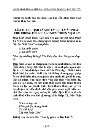 NGƯỜI PHẬT TỬ CẦN BIẾT–TẬP NĂM– CHÁNH PHÁP CỦA ĐỨC THẾ TÔN

đường tu hành của các bạn. Các bạn cần phải cảnh giác
những thầy học giả.
TÂM THANH TỊNH LÀ NHỜ LY DỤC LY ÁC PHÁP,
CHỨ KHÔNG PHẢI CHẲNG NIỆM THIỆN NIỆM ÁC
Hỏi: Kính thƣa Thầy! Các nhà học giả cho bài kinh Pháp
Cú “Chƣ ác mạc tác, chúng thiện phụng hành, tự tịnh kỳ ý,
thị chƣ Phật Giáo” có hai phần:
1/ Tu thiền quán
2/ Tu thiền định
Nhƣ vậy có đúng không? Xin Thầy dạy cho chúng con đƣợc
rõ.
Đáp: Dục và các ác pháp làm cho tâm mình động, chứ đâu
phải không động. Khi tâm bị động thì mình phải quán xét.
Quán xét thì phải dựa theo lời Đức Phật dạy: Phải ở trên
Định Vô Lậu quán xét để đẩy lui những chướng ngại pháp
ấy ra khỏi thân, thọ, tâm, pháp của mình, thì gọi là ly dục,
diệt ác pháp. Vừa ngăn dục, vừa diệt dục; vừa ngăn ác,
vừa diệt ác xong, thì mới nhìn thấy được tâm mình thanh
thản, an lạc và thanh tịnh. Tâm thanh thản, an lạc và
thanh tịnh là thiền định, chứ đâu phải mình ngồi thiền, ức
chế tâm cho hết vọng tưởng là thiền định là tâm thanh
tịnh đâu? Cho nên bài kệ trong kinh Pháp Cú, Đức Phật
dạy:
“Chƣ ác mạc tác
Chúng thiện phụng hành
Tự tịnh kỳ ý
Thị chƣ Phật Giáo”
Bài kệ này các nhà Đại Thừa tự phân ra làm hai vế:
- 157 -

 