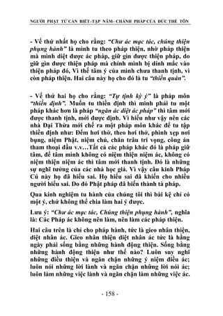 NGƯỜI PHẬT TỬ CẦN BIẾT–TẬP NĂM– CHÁNH PHÁP CỦA ĐỨC THẾ TÔN

- Vế thứ nhất họ cho rằng: “Chƣ ác mạc tác, chúng thiện
phụng hành” là mình tu theo pháp thiện, nhờ pháp thiện
mà mình diệt được ác pháp, giữ gìn được thiện pháp, do
giữ gìn được thiện pháp mà chính mình bị dính mắc vào
thiện pháp đó, Vì thế tâm ý của mình chưa thanh tịnh, vì
còn pháp thiện. Hai câu này họ cho đó là tu “thiền quán”.
- Vế thứ hai họ cho rằng: “Tự tịnh kỳ ý” là pháp môn
“thiền định”. Muốn tu thiền định thì mình phải tu một
pháp khác hơn là pháp “ngăn ác diệt ác pháp” thì tâm mới
được thanh tịnh, mới được định. Vì hiểu như vậy nên các
nhà Đại Thừa mới chế ra một pháp môn khác để tu tập
thiền định như: Đếm hơi thở, theo hơi thở, phình xẹp nơi
bụng, niệm Phật, niệm chú, chăn trâu tri vọng, công án
tham thoại đầu v.v…Tất cả các pháp khác đó là pháp giữ
tâm, để tâm mình không có niệm thiện niệm ác, không có
niệm thiện niệm ác thì tâm mới thanh tịnh. Đó là những
sự nghĩ tưởng của các nhà học giả. Vì vậy câu kinh Pháp
Cú này họ đã hiểu sai. Họ hiểu sai đã khiến cho nhiều
người hiểu sai. Do đó Phật pháp đã biến thành tà pháp.
Qua kinh nghiệm tu hành của chúng tôi thì bài kệ chỉ có
một ý, chứ không thể chia làm hai ý được.
Lưu ý: “Chƣ ác mạc tác, Chúng thiện phụng hành”, nghĩa
là: Các Pháp ác không nên làm, nên làm các pháp thiện.
Hai câu trên là chỉ cho pháp hành, tức là gieo nhân thiện,
diệt nhân ác. Gieo nhân thiện diệt nhân ác tức là hằng
ngày phải sống bằng những hành động thiện. Sống bằng
những hành động thiện như thế nào? Luôn suy nghĩ
những điều thiện và ngăn chặn những ý niệm điều ác;
luôn nói những lời lành và ngăn chặn những lời nói ác;
luôn làm những việc lành và ngăn chặn làm những việc ác.
- 158 -

 