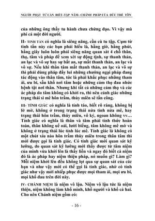 NGƯỜI PHẬT TỬ CẦN BIẾT–TẬP NĂM– CHÁNH PHÁP CỦA ĐỨC THẾ TÔN

của những ông thầy tu hành chưa chứng đạo. Vì vậy mà
phí cả một đời người.
II- TINH TẤN có nghĩa là siêng năng, cần cù tu tập. Cụm từ
tinh tấn này các bạn phải hiểu là, hằng giờ, hằng phút,
hằng giây luôn luôn phải siêng năng quan sát 4 chỗ thân,
thọ, tâm và pháp để xem xét sự động tịnh, sự thanh thản,
an lạc và vô sự hay sự bất an, sự mất thanh thản, an lạc và
vô sự. Nếu khi thân tâm mất thanh thản, an lạc và vô sự
thì phải dùng pháp đẩy lui những chướng ngại pháp đang
tác động vào thân tâm, tức là phải khắc phục những tham
ái, ưu bi, sầu khổ nơi tâm hoặc những cảm thọ đau nhức
bệnh tật nơi thân. Nhưng khi tất cả những cảm thọ và các
ác pháp do tâm không có khởi ra, thì nên cảnh giác những
trạng thái si mê hôn trầm, thùy miên sẽ tấn công.
có nghĩa là tỉnh táo, biết rõ ràng, không bị
lờ mờ, không ở trong trạng thái nửa tỉnh nửa mê, hay
trạng thái hôn trầm, thùy miên, vô ký, ngoan không vv…
Tỉnh giác có nghĩa là thân và tâm phải tỉnh thức hoàn
toàn, thân không uể oải, lười biếng, tâm không mê mờ và
không ở trạng thái lúc tỉnh lúc mê. Tỉnh giác là không có
một chút xíu nào hôn trầm thùy miên trong thân tâm thì
mới được gọi là tỉnh giác. Có tỉnh giác mới quan sát kỹ
lưỡng, do quan sát kỹ lưỡng mới thấy được từ tâm niệm
của mình vừa khởi lên là thấy liền và ngay đó biết cả niệm
đó là ác pháp hay niệm thiện pháp, nó muốn gì? Làm gì?
Mỗi niệm khởi lên đều không lọt qua sự quan sát của các
bạn và như vậy mới có thể gọi là tỉnh giác, nhờ có tỉnh
giác như vậy mới nhiếp phục được mọi tham ái, mọi ưu bi,
mọi khổ đau trên đời này.
III- TỈNH GIÁC

là niệm vô lậu. Niệm vô lậu tức là niệm
thiện, niệm không làm khổ mình, khổ người và khổ cả hai.
Cho nên Chánh niệm gồm có:
IV- CHÁNH NIỆM

- 16 -

 