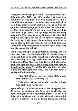 NGƯỜI PHẬT TỬ CẦN BIẾT–TẬP NĂM– CHÁNH PHÁP CỦA ĐỨC THẾ TÔN

không còn cái đối tượng đối đãi thì thiện ấy mới thật sự là
thiện toàn diện. Thiện toàn diện thì tâm ý nó thanh tịnh.
Nên kinh dạy: “Tự tịnh kỳ ý” Phải không quý vị? Cái ý
của mình nó thanh tịnh là do mình sống trong thiện pháp,
toàn thiện, không còn một chút xíu các ác pháp. Còn bây
giờ mình mới sống được phân nửa thiện còn phân nửa là
ác. Còn có ác pháp là còn đối tượng của thiện nên thiện
chưa toàn thiện, chưa trọn vẹn thiện thì còn kẹt trong
pháp thiện. Nếu chúng ta kiến giải, tưởng giải ra bài kinh
Pháp Cú này, phân làm hai vế. Và như vậy chúng ta đã
làm lệch ý của Phật, do đó dẫn đến chúng ta tu hành sai
lạc. Do hiểu sai lệch này chúng ta rơi vào thiền tưởng mà
không biết, thấy tướng tưởng mà cho là định tướng, cũng
như gặp ma mà cho là Phật.
Còn bây giờ chúng ta đang giữ thiện, ly ác pháp, nên tâm
chưa toàn thiện, tâm chưa toàn thiện thì tâm còn đang kẹt
ở giữa cái thiện và ác, vì thế tâm chúng ta chưa thanh tịnh
như trên chúng tôi đã dạy. Thiền định của Đạo Phật chính
là tâm toàn thiện. Tâm toàn thiện là tâm định chứ không
phải thân định xin quý vị lưu ý đừng hiểu tâm định và
thân định giống nhau. Vì thế Đức Phật xác định cho chúng
ta hiểu rõ: “Tâm định trên thân, Thân định trên tâm” là
hai loại thiền định rõ ràng:
1/ Tâm định (Chư ác mạc tác chúng thiện phụng
hành, tự tịnh kỳ ý). kinh Pháp Cú.
2/ Thân định (Không thở ra thở vào, tâm trú vào
thiền định) kinh Tương Ưng.
Người kiến giải sai lệch câu kinh này, nên dùng pháp khác
để tu tập cho nó thanh tịnh, bằng cách ức chế tâm của
mình, không cho nó khởi niệm thiện, niệm ác. Và khi niệm
thiện, niệm ác không khởi thì chắc chắn nó sẽ thanh tịnh
chứ gì? Tu như vậy, sự thật nó không đúng nghĩa ở trong
- 160 -

 