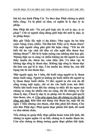 NGƯỜI PHẬT TỬ CẦN BIẾT–TẬP NĂM– CHÁNH PHÁP CỦA ĐỨC THẾ TÔN

bài kệ của kinh Pháp Cú. Tu theo đạo Phật chúng ta phải
hiểu rằng: Tu là phải xả tâm, có nghĩa là ly dục ly ác
pháp.
Đức Phật đã nói: “Ta nói giới luật, tức là nói ly dục, ly ác
pháp”. Chỉ có người sống đúng giới luật thì mới ly dục, ly
ác pháp được.
Bây giờ Thầy lấy một ví dụ khác: Như ngày ăn ba bữa
cơm: Sáng, trưa, chiều. Thì thử hỏi Thầy có ly tham chưa?
Nếu một người sống phá giới thì luận rằng: “Tôi ăn tôi
biết tôi ăn vậy chứ tôi đâu có cần nghĩ đến tham hay
không tham?”. Đó là lý luận suông của những nhà học giả.
Nhưng thật sự ra sáng và chiều không ăn thì người ta cảm
thấy muốn ăn, thèm ăn, cảm thấy đói. Và như vậy là
không tập sống ly tham dục. Không tập sống ly tham dục
thì làm sao gọi là ly dục. Còn muốn ăn, thèm ăn, còn đói
bụng tức là còn tham dục.
Một người ngày ăn 1 bữa, thì buổi sáng người ta ly tham
được buổi sáng. Người ta không ăn buổi chiều thì người ta
ly tham được buổi chiều. Vì thế, người ta chỉ còn ăn để
sống trong một ngày, chỉ có ăn vào buổi trưa mà thôi.
Nhiều khi buổi trưa đôi lúc chúng ta thấy đồ ăn ngon mà
chúng ta ráng ăn nhiều cho no căng, thì đó chúng ta vẫn
chưa ly dục. Chưa ly dục ly ác pháp, tức là chưa giải quyết
tâm tham, sân, si. Cho nên ngon hay dở chúng ta chỉ ăn để
sống mà thôi. Khi tâm mà đang còn tham ăn, mặc dù ăn
ngày 1 bữa nhưng còn tham, chứ đâu phải hết tham. Cho
nên đức Phật dạy: Phải quán thực phẩm bất tịnh, để sanh
ra tâm nhàm chán.
Nếu chúng ta quán thấy thực phẩm hoàn toàn bất tịnh, thì
chúng ta ngán ngẩm và sợ hãi, chúng ta ít muốn tham ăn.
Còn nếu chúng ta dùng tưởng quán thực phẩm bất tịnh,
- 161 -

 