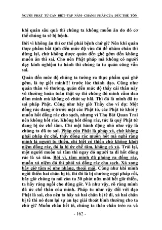 NGƯỜI PHẬT TỬ CẦN BIẾT–TẬP NĂM– CHÁNH PHÁP CỦA ĐỨC THẾ TÔN

khi quán sâu quá thì chúng ta không muốn ăn do đó cơ
thể chúng ta sẽ bị bệnh.
Bởi vì không ăn thì cơ thể phải bệnh chứ gì? Nên khi quán
thực phẩm bất tịnh đến mức độ vừa đủ để nhàm chán thì
dừng lại, chứ không được quán đến ghê gớm đến không
muốn ăn thì sai. Cho nên Phật pháp mà không có người
dạy kinh nghiệm tu hành thì chúng ta tu quán cũng vẫn
sai.
Quán đến mức độ chúng ta tưởng ra thực phẩm quá ghê
gớm, là tự giết mình!!! trước lúc thành đạo. Cũng như
quán thân vô thường, quán đến mức độ thấy cái thân này
vô thường hoàn toàn thật sự thì chừng đó mình cầm dao
đâm mình mà không có chút sợ hãi. Thì đó là mình đã tu
sai pháp Phật. Cũng như bây giờ Thầy cho ví dụ: Một
đống rác đang ở trước mặt các Phật tử, các Phật tử khởi ý
muốn hốt đống rác cho sạch, nhưng vì Thọ Bát Quan Trai
nên không hốt rác. Không hốt đống rác, tức là quý Phật tử
đang bị ức chế tâm. Chỉ một hành động nhỏ như vậy là
chúng ta đã tu sai. Pháp của Phật là pháp xả, chứ không
phải pháp ức chế, thấy đống rác muốn hốt mà nghĩ rằng
mình là người tu thiền, chỉ biết có thiền chứ không khởi
niệm đống rác, đó là bị ức chế tâm, không có xả. Trái lại,
một người muốn xả tâm thì ngay đó người ta đi hốt đống
rác là xả tâm. Bởi vì, tâm mình đã phóng ra đống rác,
muốn xả niệm đó thì phải xả đống rác cho sạch. Xả xong
bây giờ tâm sẽ nhẹ nhàng, thoải mái. Cũng như khi mình
ngồi thiền hai chân bị tê, thì đó là bị chướng ngại pháp rồi,
bây giờ chúng ta nói còn tu 30 phút nữa mới hết giờ thiền,
ta hãy ráng ngồi cho đúng giờ. Và như vậy, rõ ràng mình
đã ức chế thân của mình. Pháp tu như vậy đối với đạo
Phật là sai, cho nên ta hãy xả hai chân bị tê đi, xả hai chân
bị tê thì nó đem lại sự an lạc giải thoát bình thường cho ta
chứ gì? Muốn chân hết tê, chúng ta tháo chân tréo ra và
- 162 -

 