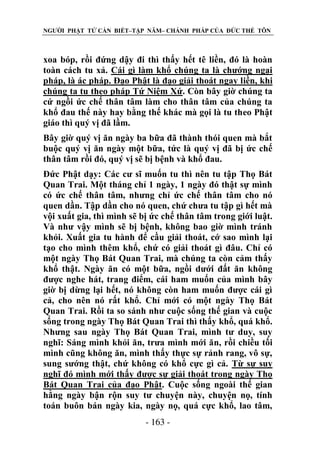 NGƯỜI PHẬT TỬ CẦN BIẾT–TẬP NĂM– CHÁNH PHÁP CỦA ĐỨC THẾ TÔN

xoa bóp, rồi đứng dậy đi thì thấy hết tê liền, đó là hoàn
toàn cách tu xả. Cái gì làm khổ chúng ta là chướng ngại
pháp, là ác pháp. Đạo Phật là đạo giải thoát ngay liền, khi
chúng ta tu theo pháp Tứ Niệm Xứ. Còn bây giờ chúng ta
cứ ngồi ức chế thân tâm làm cho thân tâm của chúng ta
khổ đau thế này hay bằng thế khác mà gọi là tu theo Phật
giáo thì quý vị đã lầm.
Bây giờ quý vị ăn ngày ba bữa đã thành thói quen mà bắt
buộc quý vị ăn ngày một bữa, tức là quý vị đã bị ức chế
thân tâm rồi đó, quý vị sẽ bị bệnh và khổ đau.
Đức Phật dạy: Các cư sĩ muốn tu thì nên tu tập Thọ Bát
Quan Trai. Một tháng chỉ 1 ngày, 1 ngày đó thật sự mình
có ức chế thân tâm, nhưng chỉ ức chế thân tâm cho nó
quen dần. Tập dần cho nó quen, chứ chưa tu tập gì hết mà
vội xuất gia, thì mình sẽ bị ức chế thân tâm trong giới luật.
Và như vậy mình sẽ bị bệnh, không bao giờ mình tránh
khỏi. Xuất gia tu hành để cầu giải thoát, cớ sao mình lại
tạo cho mình thêm khổ, chứ có giải thoát gì đâu. Chỉ có
một ngày Thọ Bát Quan Trai, mà chúng ta còn cảm thấy
khổ thật. Ngày ăn có một bữa, ngồi dưới đất ăn không
được nghe hát, trang điểm, cái ham muốn của mình bây
giờ bị dừng lại hết, nó không còn ham muốn được cái gì
cả, cho nên nó rất khổ. Chỉ mới có một ngày Thọ Bát
Quan Trai. Rồi ta so sánh như cuộc sống thế gian và cuộc
sống trong ngày Thọ Bát Quan Trai thì thấy khổ, quá khổ.
Nhưng sau ngày Thọ Bát Quan Trai, mình tư duy, suy
nghĩ: Sáng mình khỏi ăn, trưa mình mới ăn, rồi chiều tối
mình cũng không ăn, mình thấy thực sự rảnh rang, vô sự,
sung sướng thật, chứ không có khổ cực gì cả. Từ sự suy
nghĩ đó mình mới thấy được sự giải thoát trong ngày Thọ
Bát Quan Trai của đạo Phật. Cuộc sống ngoài thế gian
hằng ngày bận rộn suy tư chuyện này, chuyện nọ, tính
toán buôn bán ngày kia, ngày nọ, quá cực khổ, lao tâm,
- 163 -

 