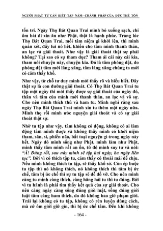 NGƯỜI PHẬT TỬ CẦN BIẾT–TẬP NĂM– CHÁNH PHÁP CỦA ĐỨC THẾ TÔN

tổn trí. Ngày Thọ Bát Quan Trai mình bỏ xuống sạch, chỉ
ôm bát đi xin ăn như Phật, thật là hạnh phúc. Trong lúc
Thọ Bát Quan Trai, mỗi tâm niệm gì khởi lên, thì mình
quán xét, đẩy lui nó hết, khiến cho tâm mình thanh thản,
an lạc và giải thoát. Như vậy là giải thoát thật sự phải
không? Tại sao có sự tham dục? Tham ái cái này cái kia,
tham nói chuyện này, chuyện kia. Đó là tâm phóng dật, do
phóng dật tâm mới lăng xăng, tâm lăng xăng chúng ta mới
có cảm thấy khổ.
Như vậy, từ chỗ tư duy mình mới thấy rõ và hiểu biết. Đây
thật sự là con đường giải thoát. Có Thọ Bát Quan Trai tu
tập một ngày thì mới thấy được sự giải thoát của ngày đó,
thân và tâm của mình mới thanh thản, an lạc và vô sự.
Cho nên mình thích thú và ham tu. Mình nghĩ rằng sau
ngày Thọ Bát Quan Trai mình xin tu thêm một ngày nữa.
Mình thọ rồi mình ước nguyện giải thoát và có sự giải
thoát thật sự.
Nhờ tu tập như vậy, tâm không có động, không có ai làm
động tâm mình được và không thấy mình có khởi niệm
tham, sân, si, phiền não, bất toại nguyện gì trong ngày này
hết. Ngày đó mình sống như Phật, mình làm như Phật,
mình thấy tâm mình rất an ổn, từ đó mình suy tư và nói:
“À! Đúng rồi, sau này mình sẽ tập hai ngày, ba ngày liên
tục”. Bởi vì có thích tập tu, cảm thấy có thoải mái dễ chịu.
Nếu mình không thích tu tập, sẽ thấy khổ sở. Còn ép buộc
tu tập thì nó không thích, nó không thích thì tâm bị ức
chế, tâm bị ức chế thì sự tu tập sẽ dễ đổ vỡ. Cho nên mình
càng tu mình càng thích, càng hăng hái tu thì tu đúng. Bởi
vì tu hành là phải tìm thấy kết quả của sự giải thoát. Cho
nên càng ngày càng sống đúng giới luật, sống đúng giới
luật tâm càng ham thích, do đó không bao giờ phạm giới.
Trái lại không có tu tập, không có rèn luyện đúng cách,
mà cứ ôm giới giữ gìn, thì bị ức chế tâm. Đến khi không
- 164 -

 