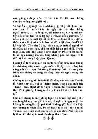 NGƯỜI PHẬT TỬ CẦN BIẾT–TẬP NĂM– CHÁNH PHÁP CỦA ĐỨC THẾ TÔN

còn giữ gìn được nữa, thì bắt đầu lén lút làm những
chuyện không đúng giới luật.
Ví dụ: Ăn ngày một bữa mà không tập Thọ Bát Quan Trai
cho quen, ép mình vô tu, ăn ngày một bữa như những
người tu lâu, đã thuần quen, thì mình chịu không nổi nên
bắt đầu mình lén lút để lại bánh trái, ăn uống phi thời. Ăn
uống phi thời là một tội lỗi rất lớn, tội đọa, rồi bây giờ lại
thêm một cái tội nữa là ăn lén lút, đó là tội gian xảo dối trá
không thật. Cho nên ở đây, thật sự ra, có một số người nói
tôi cũng ăn cơm ngọ, chứ sự thật lại ăn phi thời. Trước
mặt khác, sau lưng khác. Trước mặt với Phật tử thì nói tôi
là ăn ngọ nhưng mà sau lưng không phải ăn ngọ. Đó là
điều tệ hại trong Phật giáo hiện nay.
Có một số tu sĩ sáng còn ăn bánh mì uống sữa, hoặc không
ăn chỉ uống sữa, nước ngọt, nước trái cây, v.v… cũng bảo
rằng mình ăn ngọ. Đó cũng là một sự dối trá trong đạo
Phật mà chúng ta cũng đã từng thấy và nghe trong các
chùa.
Chúng ta ăn ngọ thì biết đó là lối sống của các bậc Thánh,
lối sống như vậy gọi là Thánh hạnh. Hạnh của một bậc
Thánh Tăng. Hạnh đó là hạnh ly tham, thế mà người tu sĩ
theo Phật giáo lại không muốn ly tham thì còn tu hành cái
gì?
Cho nên chúng ta sống đúng hạnh đó, trước mặt cũng như
sau lưng không bao giờ làm sai, có nghĩa là ngày một bữa
không ăn uống lặt vặt phi thời. Những giới luật của Phật
dạy chúng ta cách sống Phạm hạnh làm một bậc Thánh,
và cách sống làm một con người có đạo đức. Nhờ sống có
ly tham thì chúng ta mới vào được thiền định.


- 165 -

 