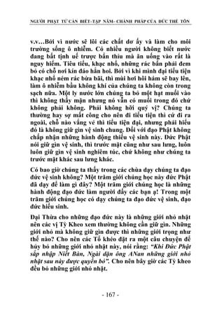 NGƯỜI PHẬT TỬ CẦN BIẾT–TẬP NĂM– CHÁNH PHÁP CỦA ĐỨC THẾ TÔN

v.v…Bởi vì nước sẽ lôi các chất dơ ấy và làm cho môi
trường sống ô nhiễm. Có nhiều người không biết nước
đang bất tịnh uế trược bẩn thỉu mà ăn uống vào rất là
nguy hiểm. Tiêu tiểu, khạc nhổ, những rác bẩn phải đem
bỏ có chỗ nơi kín đáo hẳn hoi. Bởi vì khi mình đại tiểu tiện
khạc nhổ ném rác bừa bãi, thì mùi hơi hôi hám sẽ bay lên,
làm ô nhiễm bầu không khí của chúng ta không còn trong
sạch nữa. Một ly nước lớn chúng ta bỏ một hạt muối vào
thì không thấy mặn nhưng nó vẫn có muối trong đó chứ
không phải không. Phải không hỡi quý vị? Chúng ta
thường hay sợ mất công cho nên đi tiểu tiện thì cứ đi ra
ngoài, chỗ nào vắng vẻ thì tiểu tiện đại, nhưng phải hiểu
đó là không giữ gìn vệ sinh chung. Đối với đạo Phật không
chấp nhận những hành động thiếu vệ sinh này. Đức Phật
nói giữ gìn vệ sinh, thì trước mặt cũng như sau lưng, luôn
luôn giữ gìn vệ sinh nghiêm túc, chứ không như chúng ta
trước mặt khác sau lưng khác.
Có bao giờ chúng ta thấy trong các chùa dạy chúng ta đạo
đức vệ sinh không? Một trăm giới chúng học này đức Phật
đã dạy để làm gì đây? Một trăm giới chúng học là những
hành động đạo đức làm người đấy các bạn ạ! Trong một
trăm giới chúng học có dạy chúng ta đạo đức vệ sinh, đạo
đức hiếu sinh.
Đại Thừa cho những đạo đức này là những giới nhỏ nhặt
nên các vị Tỳ Kheo xem thường không cần giữ gìn. Những
giới nhỏ mà không giữ gìn được thì những giới trọng như
thế nào? Cho nên các Tổ khéo đặt ra một câu chuyện để
hủy bỏ những giới nhỏ nhặt này, nói rằng: “Khi Đức Phật
sắp nhập Niết Bàn, Ngài dặn ông ANan những giới nhỏ
nhặt sau này đƣợc quyền bỏ”. Cho nên bây giờ các Tỳ kheo
đều bỏ những giới nhỏ nhặt.

- 167 -

 