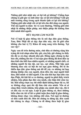 NGƯỜI PHẬT TỬ CẦN BIẾT–TẬP NĂM– CHÁNH PHÁP CỦA ĐỨC THẾ TÔN

Những giới nhỏ nhặt này có lợi ích gì không? Chẳng hạn
chúng ta giữ gìn vệ sinh như vậy có lợi ích không? Giữ gìn
môi trường sống trong sạch thanh tịnh có lợi ích không?
Những giới nhỏ nhặt rất có lợi ích cho đời sống con người.
Thế mà người ta dám bỏ và xem thường. Những giới nhỏ
nhặt là những thiện pháp, mà thiện pháp thì không làm
khổ mình khổ người.
ĐỨC HẠNH LÀM NGƯỜI
Nói về luật lệ giao thông tức là nói đạo đức giao thông.
Xưa, Đức Phật đã có dạy đạo đức này, tức là giới cấm
không cho hai vị Tỳ Kheo đi song song trên đường. Tại
sao vậy?
Ngày xưa đi trên đường mòn, chứ đâu có đường rộng lớn
tráng đá trải nhựa như bây giờ, còn bây giờ chúng ta thấy
tốc độ xe cộ chạy nhanh như gió. Hằng ngày chúng ta đọc
báo chí, những tin tức về tai nạn giao thông đã đem đến sự
đau khổ cho biết bao nhiêu người, có những người chết, có
những người bị tàn tật, cụt tay, cụt chân, Một hậu quả
thương đau của xã hội do tai nạn giao thông. Đó là do
thiếu đạo đức giao thông mà đã để xảy ra những tai họa
khủng khiếp cho con người, đem đến cho mọi người khổ
đau, khổ mình và khổ người. Cho nên khi học đạo đức của
đạo Phật, thì khi lái xe ra đường, người ta phải thấy trách
nhiệm, bổn phận đạo đức của mình, cẩn thận khi cầm tay
lái. Khi uống rượu say thì nhất định không được lái xe, lái
xe không chạy quá tốc độ làm chủ của mình. Nếu ai ai
cũng thấy trách nhiệm, bổn phận của mình như vậy, thì ít
có khi xảy ra tai nạn. Luật lệ giao thông có, theo những
biển cấm các tài xế lái xe phải tuân theo luật lệ giao thông,
không được chạy vào những chỗ cấm. Nơi ngã tư đường
có đèn xanh đèn đỏ. Đèn đỏ chúng ta dừng lại, đèn xanh
thì chúng ta chạy. Chúng ta đi đúng theo luật lệ giao
- 168 -

 