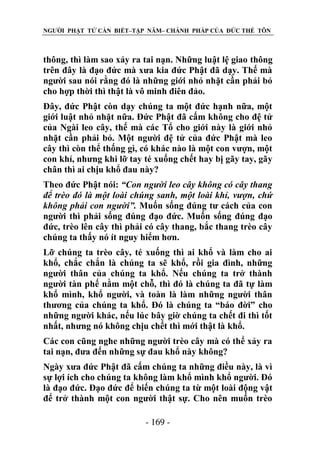 NGƯỜI PHẬT TỬ CẦN BIẾT–TẬP NĂM– CHÁNH PHÁP CỦA ĐỨC THẾ TÔN

thông, thì làm sao xảy ra tai nạn. Những luật lệ giao thông
trên đây là đạo đức mà xưa kia đức Phật đã dạy. Thế mà
người sau nói rằng đó là những giới nhỏ nhặt cần phải bỏ
cho hợp thời thì thật là vô minh điên đảo.
Đây, đức Phật còn dạy chúng ta một đức hạnh nữa, một
giới luật nhỏ nhặt nữa. Đức Phật đã cấm không cho đệ tử
của Ngài leo cây, thế mà các Tổ cho giới này là giới nhỏ
nhặt cần phải bỏ. Một người đệ tử của đức Phật mà leo
cây thì còn thể thống gì, có khác nào là một con vượn, một
con khỉ, nhưng khi lỡ tay té xuống chết hay bị gãy tay, gãy
chân thì ai chịu khổ đau này?
Theo đức Phật nói: “Con ngƣời leo cây không có cây thang
để trèo đó là một loài chúng sanh, một loài khỉ, vƣợn, chứ
không phải con ngƣời”. Muốn sống đúng tư cách của con
người thì phải sống đúng đạo đức. Muốn sống đúng đạo
đức, trèo lên cây thì phải có cây thang, bắc thang trèo cây
chúng ta thấy nó ít nguy hiểm hơn.
Lỡ chúng ta trèo cây, té xuống thì ai khổ và làm cho ai
khổ, chắc chắn là chúng ta sẽ khổ, rồi gia đình, những
người thân của chúng ta khổ. Nếu chúng ta trở thành
người tàn phế nằm một chỗ, thì đó là chúng ta đã tự làm
khổ mình, khổ người, và toàn là làm những người thân
thương của chúng ta khổ. Đó là chúng ta “báo đời” cho
những người khác, nếu lúc bây giờ chúng ta chết đi thì tốt
nhất, nhưng nó không chịu chết thì mới thật là khổ.
Các con cũng nghe những người trèo cây mà có thể xảy ra
tai nạn, đưa đến những sự đau khổ này không?
Ngày xưa đức Phật đã cấm chúng ta những điều này, là vì
sự lợi ích cho chúng ta không làm khổ mình khổ người. Đó
là đạo đức. Đạo đức để biến chúng ta từ một loài động vật
để trở thành một con người thật sự. Cho nên muốn trèo
- 169 -

 