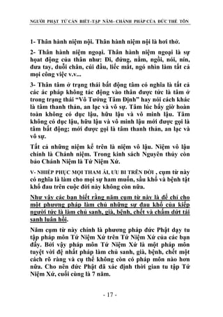 NGƯỜI PHẬT TỬ CẦN BIẾT–TẬP NĂM– CHÁNH PHÁP CỦA ĐỨC THẾ TÔN

1- Thân hành niệm nội. Thân hành niệm nội là hơi thở.
2- Thân hành niệm ngoại. Thân hành niệm ngoại là sự
họat động của thân như: Đi, đứng, nằm, ngồi, nói, nín,
đưa tay, duỗi chân, cúi đầu, liếc mắt, ngó nhìn làm tất cả
mọi công việc v.v...
3- Thân tâm ở trạng thái bất động tâm có nghĩa là tất cả
các ác pháp không tác động vào thân được tức là tâm ở
trong trạng thái “Vô Tướng Tâm Định” hay nói cách khác
là tâm thanh thản, an lạc và vô sự. Tâm lúc bấy giờ hoàn
toàn không có dục lậu, hữu lậu và vô minh lậu. Tâm
không có dục lậu, hữu lậu và vô minh lậu mới được gọi là
tâm bất động; mới được gọi là tâm thanh thản, an lạc và
vô sự.
Tất cả những niệm kể trên là niệm vô lậu. Niệm vô lậu
chính là Chánh niệm. Trong kinh sách Nguyên thủy còn
bảo Chánh Niệm là Tứ Niệm Xứ.
, cụm từ này
có nghĩa là làm cho mọi sự ham muốn, sầu khổ và bệnh tật
khổ đau trên cuộc đời này không còn nữa.
V- NHIẾP PHỤC MỌI THAM ÁI, ƯU BI TRÊN ĐỜI

Như vậy các bạn biết rằng năm cụm từ này là để chỉ cho
một phương pháp làm chủ những sự đau khổ của kiếp
người tức là làm chủ sanh, già, bệnh, chết và chấm dứt tái
sanh luân hồi.
Năm cụm từ này chính là phương pháp đức Phật dạy tu
tập pháp môn Tứ Niệm Xứ trên Tứ Niệm Xứ của các bạn
đấy. Bởi vậy pháp môn Tứ Niệm Xứ là một pháp môn
tuyệt vời đệ nhất pháp làm chủ sanh, già, bệnh, chết một
cách rõ ràng và cụ thể không còn có pháp môn nào hơn
nữa. Cho nên đức Phật đã xác định thời gian tu tập Tứ
Niệm Xứ, cuối cùng là 7 năm.
- 17 -

 
