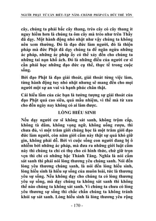 NGƯỜI PHẬT TỬ CẦN BIẾT–TẬP NĂM– CHÁNH PHÁP CỦA ĐỨC THẾ TÔN

cây, chúng ta phải bắc cây thang, trèo cây có cây thang ít
nguy hiểm hơn là chúng ta ôm cây mà trèo như trên Thầy
đã dạy. Một hành động nhỏ nhặt như vậy chúng ta không
nên xem thường. Đó là đạo đức làm người, đó là thiện
pháp mà đức Phật đã dạy chúng ta để ngăn ngừa những
ác pháp, những ác pháp ấy có thể xảy đến cho chúng ta
những tai nạn khổ ách. Đó là những điều của người cư sĩ
cần phải học những đạo đức cụ thể, thực tế trong cuộc
sống.
Bởi đạo Phật là đạo giải thoát, giải thoát từng việc làm,
từng hành động tuy nhỏ nhặt nhưng sẽ mang đến cho mọi
người một sự an vui và hạnh phúc chân thật.
Cái hiểu lầm của các bạn là tưởng tượng sự giải thoát của
đạo Phật quá cao siêu, quá mầu nhiệm, vì thế mà từ xưa
cho đến ngày nay không có ai làm được.
LÕNG HIẾU SINH
Nếu dạy người cư sĩ không sát sanh, không trộm cắp,
không tà dâm, không vọng ngữ, không uống rượu, thì
chưa đủ, vì một trăm giới chúng học là một trăm giới đạo
đức làm người, còn năm giới cấm này thật sự quá khó giữ
gìn, không phải dễ. Bởi vì cuộc sống con người đang bị ô
nhiễm bởi những ác pháp, mà đưa ra những giới luật cấm
này thì chúng ta chỉ có thọ cho có hình thức, chứ giữ trọn
vẹn thì chỉ có những bậc Thánh Tăng. Nghĩa là nói cấm
sát sanh thì phải nói lòng thương yêu chúng sanh. Nói đến
lòng yêu thương chúng sanh, là nói đến lòng hiếu sinh,
lòng hiếu sinh là hiếu sự sống của muôn loài, tức là thương
yêu sự sống. Nếu không dạy cho chúng ta có lòng thương
yêu sự sống, mà dạy chúng ta không sát sanh thì không
thể nào chúng ta không sát sanh. Vì chúng ta chưa có lòng
yêu thương sự sống thì chắc chắn chúng ta không tránh
khỏi sự sát sanh. Lòng hiếu sinh là lòng thương yêu rộng
- 170 -

 
