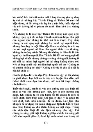 NGƯỜI PHẬT TỬ CẦN BIẾT–TẬP NĂM– CHÁNH PHÁP CỦA ĐỨC THẾ TÔN

lớn vô bờ bến đối với muôn loài. Lòng thương yêu sự sống
ấy chỉ có những bậc Thánh Tăng và Thánh Ni mới thể
hiện được, vì đời sống của họ ba y một bát, thiểu dục tri
túc nên không hề vi phạm sát sanh, làm khổ đau chúng
sanh.
Nếu chúng ta là một bậc Thánh thì không nói vọng ngữ,
không vọng ngữ chỉ có bậc Thánh mới làm được, chứ một
con người như chúng ta khó mà làm được. Tuy rằng
chúng ta nói vọng ngữ không hại mình hại người khác,
nhưng đó cũng là một điều kiện làm cho chúng ta mất uy
tín với mọi người, nó làm cho người khác xem thường,
không tin tưởng mình. Nhưng khi chúng ta hiểu đó là đức
hạnh uy tín làm người, làm Thánh. Dù lời nói vọng ngữ đó
không hại ai hết nhưng chúng ta cũng không nói, huống là
nói dối hại mình hại người thì lại càng không được nói.
Nếu chúng ta nói thật mà làm hại người thì sao? Chúng ta
có quyền không nói chứ? Không nói tức là che dấu tội ác
của kẻ khác ư?
Giới luật đạo đức của đạo Phật khó như vậy, vì thế chúng
ta phải được học hỏi và tu tập rèn luyện dần dần mới
thành thói quen đạo đức được, mới trả lời được những
câu hỏi trên.
Thầy thiết nghĩ, muốn đi vào con đường của đạo Phật thì
phải đi vào con đường giới luật, tức là con đường đức
hạnh. Khi chúng ta có đức hạnh rồi thì chúng ta mới có
thiền định. Đức Phật nói: Khi tâm ly dục ly ác pháp thì
tâm định tỉnh, nhu nhuyến, dễ sử dụng. Lúc tâm nhu
nhuyến dễ sử dụng thì muốn nhập các định dù bất cứ định
nào cũng không có khó khăn, không có mệt nhọc. Trong
các kinh đức Phật đã xác định rõ ràng như vậy. Thế
chúng ta sống giới luật không nghiêm chỉnh, ăn uống phi
thời như người giàu có, danh lợi cuốn mình vào trong cái
- 171 -

 