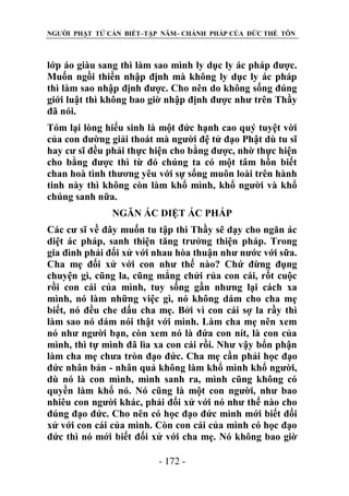 NGƯỜI PHẬT TỬ CẦN BIẾT–TẬP NĂM– CHÁNH PHÁP CỦA ĐỨC THẾ TÔN

lớp áo giàu sang thì làm sao mình ly dục ly ác pháp được.
Muốn ngồi thiền nhập định mà không ly dục ly ác pháp
thì làm sao nhập định được. Cho nên do không sống đúng
giới luật thì không bao giờ nhập định được như trên Thầy
đã nói.
Tóm lại lòng hiếu sinh là một đức hạnh cao quý tuyệt vời
của con đường giải thoát mà người đệ tử đạo Phật dù tu sĩ
hay cư sĩ đều phải thực hiện cho bằng được, nhờ thực hiện
cho bằng được thì từ đó chúng ta có một tâm hồn biết
chan hoà tình thương yêu với sự sống muôn loài trên hành
tinh này thì không còn làm khổ mình, khổ người và khổ
chúng sanh nữa.
NGĂN ÁC DIỆT ÁC PHÁP
Các cư sĩ về đây muốn tu tập thì Thầy sẽ dạy cho ngăn ác
diệt ác pháp, sanh thiện tăng trưởng thiện pháp. Trong
gia đình phải đối xử với nhau hòa thuận như nước với sữa.
Cha mẹ đối xử với con như thế nào? Chứ đừng đụng
chuyện gì, cũng la, cũng mắng chửi rủa con cái, rốt cuộc
rồi con cái của mình, tuy sống gần nhưng lại cách xa
mình, nó làm những việc gì, nó không dám cho cha mẹ
biết, nó đều che dấu cha mẹ. Bởi vì con cái sợ la rầy thì
làm sao nó dám nói thật với mình. Làm cha mẹ nên xem
nó như người bạn, còn xem nó là đứa con nít, là con của
mình, thì tự mình đã lìa xa con cái rồi. Như vậy bổn phận
làm cha mẹ chưa tròn đạo đức. Cha mẹ cần phải học đạo
đức nhân bản - nhân quả không làm khổ mình khổ người,
dù nó là con mình, mình sanh ra, mình cũng không có
quyền làm khổ nó. Nó cũng là một con người, như bao
nhiêu con người khác, phải đối xử với nó như thế nào cho
đúng đạo đức. Cho nên có học đạo đức mình mới biết đối
xử với con cái của mình. Còn con cái của mình có học đạo
đức thì nó mới biết đối xử với cha mẹ. Nó không bao giờ
- 172 -

 
