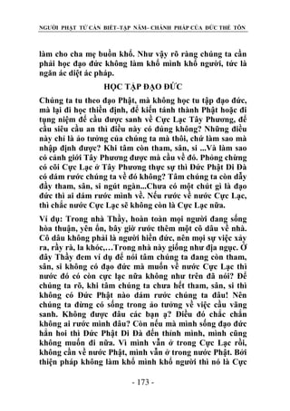 NGƯỜI PHẬT TỬ CẦN BIẾT–TẬP NĂM– CHÁNH PHÁP CỦA ĐỨC THẾ TÔN

làm cho cha mẹ buồn khổ. Như vậy rõ ràng chúng ta cần
phải học đạo đức không làm khổ mình khổ người, tức là
ngăn ác diệt ác pháp.
HỌC TẬP ĐẠO ĐỨC
Chúng ta tu theo đạo Phật, mà không học tu tập đạo đức,
mà lại đi học thiền định, để kiến tánh thành Phật hoặc đi
tụng niệm để cầu được sanh về Cực Lạc Tây Phương, để
cầu siêu cầu an thì điều này có đúng không? Những điều
này chỉ là ảo tưởng của chúng ta mà thôi, chứ làm sao mà
nhập định được? Khi tâm còn tham, sân, si ...Và làm sao
có cảnh giới Tây Phương được mà cầu về đó. Phỏng chừng
có cõi Cực Lạc ở Tây Phương thực sự thì Đức Phật Di Đà
có dám rước chúng ta về đó không? Tâm chúng ta còn dẫy
đầy tham, sân, si ngút ngàn...Chưa có một chút gì là đạo
đức thì ai dám rước mình về. Nếu rước về nước Cực Lạc,
thì chắc nước Cực Lạc sẽ không còn là Cực Lạc nữa.
Ví dụ: Trong nhà Thầy, hoàn toàn mọi người đang sống
hòa thuận, yên ổn, bây giờ rước thêm một cô dâu về nhà.
Cô dâu không phải là người hiền đức, nên mọi sự việc xảy
ra, rầy rà, la khóc,…Trong nhà này giống như địa ngục. Ở
đây Thầy đem ví dụ để nói tâm chúng ta đang còn tham,
sân, si không có đạo đức mà muốn về nước Cực Lạc thì
nước đó có còn cực lạc nữa không như trên đã nói? Để
chúng ta rõ, khi tâm chúng ta chưa hết tham, sân, si thì
không có Đức Phật nào dám rước chúng ta đâu! Nên
chúng ta đừng có sống trong ảo tưởng về việc cầu vãng
sanh. Không được đâu các bạn ạ? Điều đó chắc chắn
không ai rước mình đâu? Còn nếu mà mình sống đạo đức
hẳn hoi thì Đức Phật Di Đà đến thỉnh mình, mình cũng
không muốn đi nữa. Vì mình vẫn ở trong Cực Lạc rồi,
không cần về nước Phật, mình vẫn ở trong nước Phật. Bởi
thiện pháp không làm khổ mình khổ người thì nó là Cực
- 173 -

 