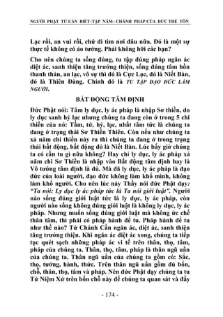 NGƯỜI PHẬT TỬ CẦN BIẾT–TẬP NĂM– CHÁNH PHÁP CỦA ĐỨC THẾ TÔN

Lạc rồi, an vui rồi, chứ đi tìm nơi đâu nữa. Đó là một sự
thực tế không có ảo tưởng. Phải không hỡi các bạn?
Cho nên chúng ta sống đúng, tu tập đúng pháp ngăn ác
diệt ác, sanh thiện tăng trưởng thiện, sống đúng tâm hồn
thanh thản, an lạc, vô sự thì đó là Cực Lạc, đó là Niết Bàn,
đó là Thiên Đàng. Chính đó là TU TẬP ĐẠO ĐỨC LÀM
NGƢỜI.
BẤT ĐỘNG TÂM ĐỊNH
Đức Phật nói: Tâm ly dục, ly ác pháp là nhập Sơ thiền, do
ly dục sanh hỷ lạc nhưng chúng ta đang còn ở trong 5 chi
thiền của nó: Tầm, tứ, hỷ, lạc, nhất tâm tức là chúng ta
đang ở trạng thái Sơ Thiền Thiên. Còn nếu như chúng ta
xả năm chi thiền này ra thì chúng ta đang ở trong trạng
thái bất động, bất động đó là Niết Bàn. Lúc bấy giờ chúng
ta có cần tu gì nữa không? Hay chỉ ly dục, ly ác pháp xả
năm chi Sơ Thiền là nhập vào Bất động tâm định hay là
Vô tướng tâm định là đủ. Mà đã ly dục, ly ác pháp là đạo
đức của loài người, đạo đức không làm khổ mình, không
làm khổ người. Cho nên lúc nảy Thầy nói đức Phật dạy:
“Ta nói: Ly dục ly ác pháp tức là Ta nói giới luật”. Người
nào sống đúng giới luật tức là ly dục, ly ác pháp, còn
người nào sống không đúng giới luật là không ly dục, ly ác
pháp. Nhưng muốn sống đúng giới luật mà không ức chế
thân tâm, thì phải có pháp hành để tu. Pháp hành để tu
như thế nào? Tứ Chánh Cần ngăn ác, diệt ác, sanh thiện
tăng trưởng thiện. Khi ngăn ác diệt ác xong, chúng ta tiếp
tục quét sạch những pháp ác vi tế trên thân, thọ, tâm,
pháp của chúng ta. Thân, thọ, tâm, pháp là thân ngũ uẩn
của chúng ta. Thân ngũ uẩn của chúng ta gồm có: Sắc,
thọ, tưởng, hành, thức. Trên thân ngũ uẩn gồm đủ bốn,
chỗ, thân, thọ, tâm và pháp. Nên đức Phật dạy chúng ta tu
Tứ Niệm Xứ trên bốn chỗ này để chúng ta quan sát và đẩy
- 174 -

 