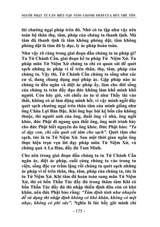 NGƯỜI PHẬT TỬ CẦN BIẾT–TẬP NĂM– CHÁNH PHÁP CỦA ĐỨC THẾ TÔN

lùi chướng ngại pháp trên đó. Nhờ có tu tập như vậy nên
toàn bộ thân thọ, tâm, pháp của chúng ta thanh tịnh. Mà
tâm đã thanh tịnh là tâm không phóng dật, tâm không
phóng dật là tâm đã ly dục, ly ác pháp hoàn toàn.
Như vậy rõ ràng trong giai đoạn đầu chúng ta tu pháp gì?
Tu Tứ Chánh Cần, giai đoạn kế tu pháp Tứ Niệm Xứ. Tu
pháp môn Tứ Niệm Xứ chúng ta chỉ có quan sát để quét
sạch những ác pháp vi tế trên thân, thọ, tâm, pháp của
chúng ta. Vậy thì, Tứ Chánh Cần chúng ta sống như các
cư sĩ, đang chung đụng mọi pháp ác. Gặp pháp nào ác
chúng ta đều ngăn và diệt ác pháp ấy, làm cho đời sống
của chúng ta tràn đầy đạo đức không làm khổ mình khổ
người. Còn bây giờ, với chiếc áo tu sĩ như Thầy thì vào
thất, không có ai làm động mình hết, vì vậy mình ngồi đây
quét sạch chướng ngại trên thân tâm của mình giống như
ông Châu Lợi Bàn Đặc. Khi ông học bài kệ bốn câu không
thuộc, thì người anh của ông, đuổi ông về nhà, ông ngồi
khóc, đức Phật đi ngang qua thất ông, ông mới trình bày
cho đức Phật biết nguyên do ông khóc. Đức Phật bảo: “Ta
sẽ dạy con, chỉ cần quét cái tâm cho sạch”. Quét tâm cho
sạch, tức là tu Tứ Niệm Xứ. Sau một thời gian ngắn ông
thực hiện trọn vẹn lời dạy pháp môn Tứ Niệm Xứ, và
chứng quả A La Hán, đầy đủ Tam Minh.
Cho nên trong giai đoạn đầu chúng ta tu Tứ Chánh Cần
ngăn ác, diệt ác pháp, cuối cùng chúng ta vào trong tu
viện, sống độc cư trầm lặng rồi chúng ta quét sạch những
ác pháp vi tế trên thân, thọ, tâm, pháp của chúng ta, tức là
tu Tứ Niệm Xứ. Khi tâm đã hoàn toàn sung mãn Tứ Niệm
Xứ, thì có bốn Thần Túc đầy đủ trong thâm tâm Khi có
bốn Thấn Túc đầy đủ thì nhập thiền định đâu còn có khó
khăn, nên đức Phật bảo rằng: “Tâm định tỉnh nhƣ nhuyến
dễ sử dụng thì nhập định không có khó khăn, không có mệt
nhọc, không có phí sức”. Nghĩa là lúc bấy giờ mình chỉ
- 175 -

 