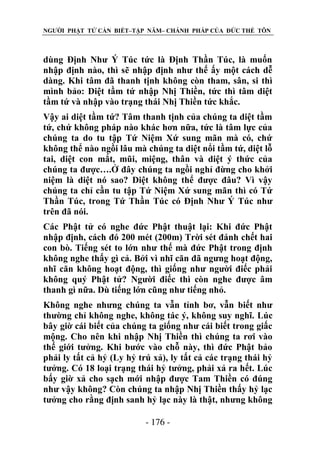 NGƯỜI PHẬT TỬ CẦN BIẾT–TẬP NĂM– CHÁNH PHÁP CỦA ĐỨC THẾ TÔN

dùng Định Như Ý Túc tức là Định Thần Túc, là muốn
nhập định nào, thì sẽ nhập định như thế ấy một cách dễ
dàng. Khi tâm đã thanh tịnh không còn tham, sân, si thì
mình bảo: Diệt tầm tứ nhập Nhị Thiền, tức thì tâm diệt
tầm tứ và nhập vào trạng thái Nhị Thiền tức khắc.
Vậy ai diệt tầm tứ? Tâm thanh tịnh của chúng ta diệt tầm
tứ, chứ không pháp nào khác hơn nữa, tức là tâm lực của
chúng ta do tu tập Tứ Niệm Xứ sung mãn mà có, chứ
không thể nào ngồi lâu mà chúng ta diệt nổi tầm tứ, diệt lỗ
tai, diệt con mắt, mũi, miệng, thân và diệt ý thức của
chúng ta được….Ở đây chúng ta ngồi nghỉ đừng cho khởi
niệm là diệt nó sao? Diệt không thể được đâu? Vì vậy
chúng ta chỉ cần tu tập Tứ Niệm Xứ sung mãn thì có Tứ
Thần Túc, trong Tứ Thần Túc có Định Như Ý Túc như
trên đã nói.
Các Phật tử có nghe đức Phật thuật lại: Khi đức Phật
nhập định, cách đó 200 mét (200m) Trời sét đánh chết hai
con bò. Tiếng sét to lớn như thế mà đức Phật trong định
không nghe thấy gì cả. Bởi vì nhĩ căn đã ngưng hoạt động,
nhĩ căn không hoạt động, thì giống như người điếc phải
không quý Phật tử? Người điếc thì còn nghe được âm
thanh gì nữa. Dù tiếng lớn cũng như tiếng nhỏ.
Không nghe nhưng chúng ta vẫn tỉnh bơ, vẫn biết như
thường chỉ không nghe, không tác ý, không suy nghĩ. Lúc
bây giờ cái biết của chúng ta giống như cái biết trong giấc
mộng. Cho nên khi nhập Nhị Thiền thì chúng ta rơi vào
thế giới tưởng. Khi bước vào chỗ này, thì đức Phật bảo
phải ly tất cả hỷ (Ly hỷ trú xả), ly tất cả các trạng thái hỷ
tưởng. Có 18 loại trạng thái hỷ tưởng, phải xả ra hết. Lúc
bấy giờ xả cho sạch mới nhập được Tam Thiền có đúng
như vậy không? Còn chúng ta nhập Nhị Thiền thấy hỷ lạc
tưởng cho rằng định sanh hỷ lạc này là thật, nhưng không
- 176 -

 