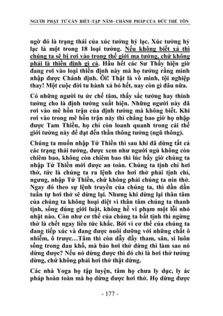 NGƯỜI PHẬT TỬ CẦN BIẾT–TẬP NĂM– CHÁNH PHÁP CỦA ĐỨC THẾ TÔN

ngờ đó là trạng thái của xúc tưởng hỷ lạc. Xúc tưởng hỷ
lạc là một trong 18 loại tưởng. Nếu không biết xả thì
chúng ta sẽ bị rơi vào trong thế giới ma tưởng, chứ không
phải là thiền định gì cả. Hầu hết các Sư Thầy hiện giờ
đang rơi vào loại thiền định này mà họ tưởng rằng mình
nhập được Chánh định. Ôi! Thật là vô minh, tội nghiệp
thay! Một cuộc đời tu hành xả bỏ hết, nay còn gì đâu nữa.
Có những người tu ức chế tâm, thấy sắc tưởng hay thinh
tưởng cho là định tướng xuất hiện. Những người này đã
rơi vào mê hồn trận của định tưởng mà không biết. Khi
rơi vào trong mê hồn trận này thì chẳng bao giờ họ nhập
được Tam Thiền, họ chỉ còn loanh quanh trong cái thế
giới tưởng này để đạt đến thần thông tưởng (ngũ thông).
Chúng ta muốn nhập Tứ Thiền thì sau khi đã dừng tất cả
các trạng thái tưởng, được xem như người ngủ không còn
chiêm bao, không còn chiêm bao thì lúc bấy giờ chúng ta
nhập Tứ Thiền mới được an toàn. Chúng ta tịnh chỉ hơi
thở, tức là chúng ta ra lệnh cho hơi thở phải tịnh chỉ,
ngưng, nhập Tứ Thiền, chứ không phải chúng ta nín thở.
Ngay đó theo sự lệnh truyền của chúng ta, thì dần dần
tuần tự hơi thở sẽ dừng lại. Nhưng khi dừng lại thân tâm
của chúng ta không hoại diệt vì thân tâm chúng ta thanh
tịnh, sống đúng giới luật, không hề vi phạm một lỗi nhỏ
nhặt nào. Còn như cơ thể của chúng ta bất tịnh thì ngừng
thở là chết ngay liền tức khắc. Bởi vì cơ thể của chúng ta
đang tiếp xúc và đang được nuôi dưỡng với những chất ô
nhiễm, ô trược…Tâm thì còn dẫy đầy tham, sân, si luôn
sống trong đau khổ, mà bảo hơi thở dừng thì làm sao nó
dừng được? Nếu nó dừng được thì đó chỉ là hơi thở tưởng
dừng, chứ không phải hơi thở thật dừng.
Các nhà Yoga họ tập luyện, tâm họ chưa ly dục, ly ác
pháp hoàn toàn mà họ dừng được hơi thở. Họ dừng được
- 177 -

 
