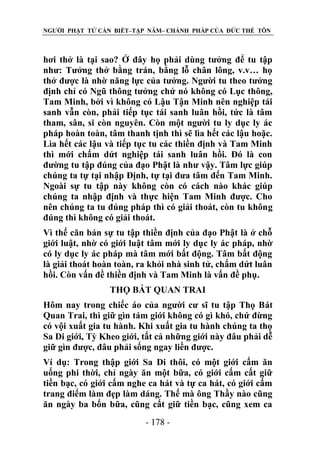 NGƯỜI PHẬT TỬ CẦN BIẾT–TẬP NĂM– CHÁNH PHÁP CỦA ĐỨC THẾ TÔN

hơi thở là tại sao? Ở đây họ phải dùng tưởng để tu tập
như: Tưởng thở bằng trán, bằng lỗ chân lông, v.v… họ
thở được là nhờ năng lực của tưởng. Người tu theo tưởng
định chỉ có Ngũ thông tưởng chứ nó không có Lục thông,
Tam Minh, bởi vì không có Lậu Tận Minh nên nghiệp tái
sanh vẫn còn, phải tiếp tục tái sanh luân hồi, tức là tâm
tham, sân, si còn nguyên. Còn một người tu ly dục ly ác
pháp hoàn toàn, tâm thanh tịnh thì sẽ lìa hết các lậu hoặc.
Lìa hết các lậu và tiếp tục tu các thiền định và Tam Minh
thì mới chấm dứt nghiệp tái sanh luân hồi. Đó là con
đường tu tập đúng của đạo Phật là như vậy. Tâm lực giúp
chúng ta tự tại nhập Định, tự tại đưa tâm đến Tam Minh.
Ngoài sự tu tập này không còn có cách nào khác giúp
chúng ta nhập định và thực hiện Tam Minh được. Cho
nên chúng ta tu đúng pháp thì có giải thoát, còn tu không
đúng thì không có giải thoát.
Vì thế căn bản sự tu tập thiền định của đạo Phật là ở chỗ
giới luật, nhờ có giới luật tâm mới ly dục ly ác pháp, nhờ
có ly dục ly ác pháp mà tâm mới bất động. Tâm bất động
là giải thoát hoàn toàn, ra khỏi nhà sinh tử, chấm dứt luân
hồi. Còn vấn đề thiền định và Tam Minh là vấn đề phụ.
THỌ BÁT QUAN TRAI
Hôm nay trong chiếc áo của người cư sĩ tu tập Thọ Bát
Quan Trai, thì giữ gìn tám giới không có gì khó, chứ đừng
có vội xuất gia tu hành. Khi xuất gia tu hành chúng ta thọ
Sa Di giới, Tỳ Kheo giới, tất cả những giới này đâu phải dễ
giữ gìn được, đâu phải sống ngay liền được.
Ví dụ: Trong thập giới Sa Di thôi, có một giới cấm ăn
uống phi thời, chỉ ngày ăn một bữa, có giới cấm cất giữ
tiền bạc, có giới cấm nghe ca hát và tự ca hát, có giới cấm
trang điểm làm đẹp làm dáng. Thế mà ông Thầy nào cũng
ăn ngày ba bốn bữa, cũng cất giữ tiền bạc, cũng xem ca
- 178 -

 