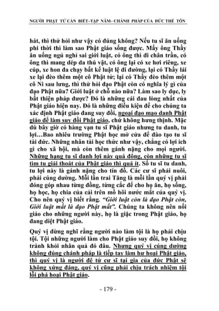 NGƯỜI PHẬT TỬ CẦN BIẾT–TẬP NĂM– CHÁNH PHÁP CỦA ĐỨC THẾ TÔN

hát, thì thử hỏi như vậy có đúng không? Nếu tu sĩ ăn uống
phi thời thì làm sao Phật giáo sống được. Mấy ông Thầy
ăn uống ngủ nghỉ sai giới luật, có ông thì đi chân trần, có
ông thì mang dép da thú vật, có ông lại có xe hơi riêng, xe
cúp, xe hon đa chạy bất kể luật lệ đi đường, lại có Thầy lái
xe lại đèo thêm một cô Phật tử; lại có Thầy đèo thêm một
cô Ni sau lưng, thì thử hỏi đạo Phật còn có nghĩa lý gì của
đạo Phật nữa? Giới luật ở chỗ nào nữa? Làm sao ly dục, ly
bất thiện pháp được? Đó là những cái đau lòng nhất của
Phật giáo hiện nay. Đó là những điều kiện để cho chúng ta
xác định Phật giáo đang suy đồi, ngoại đạo mạo danh Phật
giáo để làm suy đồi Phật giáo, chứ không hưng thịnh. Mặc
dù bây giờ có hàng vạn tu sĩ Phật giáo nhưng tu danh, tu
lợi…Bao nhiêu trường Phật học mở cửa để đào tạo tu sĩ
tài đức. Những nhân tài học thức như vậy, chẳng có lợi ích
gì cho xã hội, mà còn thêm gánh nặng cho mọi người.
Những hạng tu sĩ danh lợi này quá đông, còn những tu sĩ
tìm tu giải thoát của Phật giáo thì quá ít. Số tu sĩ tu danh,
tu lợi này là gánh nặng cho tín đồ. Các cư sĩ phải nuôi,
phải cúng dường. Mỗi lần trai Tăng là mỗi lần quý vị phải
đóng góp nhau từng đồng, từng cắc để cho họ ăn, họ sống,
họ học, họ chia của cải trên mồ hôi nước mắt của quý vị.
Cho nên quý vị biết rằng. “Giới luật còn là đạo Phật còn,
Giới luật mất là đạo Phật mất”. Chúng ta không nên nối
giáo cho những người này, họ là giặc trong Phật giáo, họ
đang diệt Phật giáo.
Quý vị đừng nghĩ rằng người nào làm tội là họ phải chịu
tội. Tội những người làm cho Phật giáo suy đồi, họ không
tránh khỏi nhân quả đó đâu. Nhưng quý vị cúng dường
không đúng chánh pháp là tiếp tay làm hư hoại Phật giáo,
thì quý vị là người đệ tử cư sĩ tại gia của đức Phật sẽ
không xứng đáng, quý vị cũng phải chịu trách nhiệm tội
lỗi phá hoại Phật giáo.
- 179 -

 