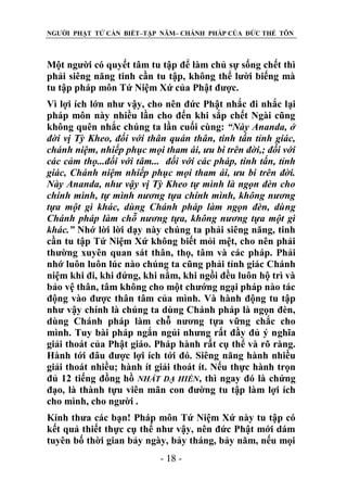 NGƯỜI PHẬT TỬ CẦN BIẾT–TẬP NĂM– CHÁNH PHÁP CỦA ĐỨC THẾ TÔN

Một người có quyết tâm tu tập để làm chủ sự sống chết thì
phải siêng năng tinh cần tu tập, không thể lười biếng mà
tu tập pháp môn Tứ Niệm Xứ của Phật được.
Vì lợi ích lớn như vậy, cho nên đức Phật nhắc đi nhắc lại
pháp môn này nhiều lần cho đến khi sắp chết Ngài cũng
không quên nhắc chúng ta lần cuối cùng: “Này Ananda, ở
đời vị Tỳ Kheo, đối với thân quán thân, tinh tấn tỉnh giác,
chánh niệm, nhiếp phục mọi tham ái, ƣu bi trên đời,; đối với
các cảm thọ...đối với tâm... đối với các pháp, tinh tấn, tỉnh
giác, Chánh niệm nhiếp phục mọi tham ái, ƣu bi trên đời.
Này Ananda, nhƣ vậy vị Tỳ Kheo tự mình là ngọn đèn cho
chính mình, tự mình nƣơng tựa chính mình, không nƣơng
tựa một gì khác, dùng Chánh pháp làm ngọn đèn, dùng
Chánh pháp làm chỗ nƣơng tựa, không nƣơng tựa một gì
khác.” Nhớ lời lời dạy này chúng ta phải siêng năng, tinh
cần tu tập Tứ Niệm Xứ không biết mỏi mệt, cho nên phải
thường xuyên quan sát thân, thọ, tâm và các pháp. Phải
nhớ luôn luôn lúc nào chúng ta cũng phải tỉnh giác Chánh
niệm khi đi, khi đứng, khi nằm, khi ngồi đều luôn hộ trì và
bảo vệ thân, tâm không cho một chướng ngại pháp nào tác
động vào được thân tâm của mình. Và hành động tu tập
như vậy chính là chúng ta dùng Chánh pháp là ngọn đèn,
dùng Chánh pháp làm chỗ nương tựa vững chắc cho
mình. Tuy bài pháp ngắn ngủi nhưng rất đầy đủ ý nghĩa
giải thoát của Phật giáo. Pháp hành rất cụ thể và rõ ràng.
Hành tới đâu được lợi ích tới đó. Siêng năng hành nhiều
giải thoát nhiều; hành ít giải thoát ít. Nếu thực hành trọn
đủ 12 tiếng đồng hồ NHẤT DẠ HIỀN, thì ngay đó là chứng
đạo, là thành tựu viên mãn con đường tu tập làm lợi ích
cho mình, cho người .
Kính thưa các bạn! Pháp môn Tứ Niệm Xứ này tu tập có
kết quả thiết thực cụ thể như vậy, nên đức Phật mới dám
tuyên bố thời gian bảy ngày, bảy tháng, bảy năm, nếu mọi
- 18 -

 