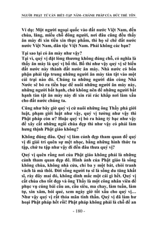 NGƯỜI PHẬT TỬ CẦN BIẾT–TẬP NĂM– CHÁNH PHÁP CỦA ĐỨC THẾ TÔN

Ví dụ: Một người ngoại quốc vào đất nước Việt Nam, đến
chùa, lăng, miếu chỗ đông người, nơi đâu cũng đều thấy
ăn mày đi xin tiền xin thực phẩm, thì họ sẽ chê đất nước
nước Việt Nam, dân tộc Việt Nam. Phải không các bạn?
Tại sao lại có ăn mày như vậy?
Tại vì, quý vị đặt lòng thương không đúng chỗ, có nghĩa là
thấy ăn mày là quý vị bố thí. Bố thí như vậy quý vị sẽ biến
đất nước này thành đất nước ăn mày. Nhà nước có bổn
phận phải tập trung những người ăn mày tàn tật vào một
cái trại nào đó. Chúng ta những người dân cùng Nhà
Nước sẽ bỏ ra tiền bạc để nuôi những người ăn mày này,
những người bất hạnh, chứ không nên để những người bất
hạnh tàn tật ăn mày này đi xin rải rác khắp nơi làm xấu
cho đất nước chúng ta.
Cũng như bây giờ quý vị cứ nuôi những ông Thầy phá giới
luật, phạm giới luật như vậy, quý vị tưởng như vậy thì
Phật pháp còn ư? Hoặc quý vị bỏ ra hàng tỷ bạc như vậy
để xây cất những ngôi chùa đẹp thì như vậy có phải làm
hưng thịnh Phật giáo không?
Không đúng đâu. Quý vị làm cảnh đẹp tham quan để quý
vị đi giải trí quên sự mệt nhọc, bằng những hình thức tu
tập, chứ tu tập như vậy đi đến đâu thưa quý vị?
Quý vị quên rằng nơi của Phật giáo không phải là những
cảnh tham quan đẹp đẽ. Hình ảnh của Phật giáo là sống
không chùa, không nhà cửa, chỉ ba y một bát, chòi tranh
vách lá mà thôi. Đời sống người tu sĩ là sống du tăng khất
sĩ, rày đây mai đó, không dính mắc một cái gì hết. Quý vị
cất chùa cho tốt đẹp và ông Thầy là một công nhân viên để
phục vụ cúng bái cầu an, cầu siêu, ma chay, làm tuần, làm
tự, xin xăm, bói quẻ, xem ngày giờ tốt xấu cho quý vị…
Như vậy quý vị rất thỏa mãn tinh thần. Quý vị đã làm hư
hoại Phật pháp hết rồi! Phật pháp không phải là chỗ để an
- 180 -

 