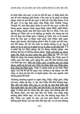 NGƯỜI PHẬT TỬ CẦN BIẾT–TẬP NĂM– CHÁNH PHÁP CỦA ĐỨC THẾ TÔN

ủi tinh thần cho quý vị mà là chỗ để quý vị thắp đuốc lên
mà đi trên đường giải thoát. Cho nên tu là phải tu đúng
pháp, chùa là nơi để cho quý vị đến đó Thọ Bát Quan Trai
để quý vị tu tập một ngày làm Phật, làm Thánh Tăng,
Thánh Ni, chứ đâu phải chùa là nơi để cho quý vị đến đó
tham quan, ngoạn cảnh, tụng kinh, niệm Phật, ngồi thiền,
lạy lễ hồng danh sám hối theo kiểu Bà La Môn. Cho nên
những gì Thầy nói ra là những gì muốn xây dựng lại cái
tốt cái đẹp cho Phật giáo. Những gì Thầy nói ra là muốn
đem lại cho quý vị được một ngày làm Phật, một ngày
được giải thoát, chứ không phải ở đây lý luận nói thế này,
nói thế khác, để rồi rốt cuộc tu hành chẳng ra gì. Tu sĩ
phải ra tu sĩ, mà cư sĩ phải ra cư sĩ, đâu ra đó hẳn hoi. Cư
sĩ phải hộ trì Phật pháp, hộ trì đúng chánh pháp, chứ
không thể hộ trì không đúng pháp. Thầy nói thật sự, được
nghe lời Thầy là may mắn cho quý Phật tử. Dù sao quý
Phật tử cũng còn mang những kiến chấp, cho Thầy quá cố
chấp, quá sân hận, quá nặng lời, quá lỗi thời không hợp
với thời đại này. Đối với Thầy, quý vị muốn nói sao cũng
được, miễn là lời nói của Thầy là chân thật của Phật giáo,
làm sống lại Phật giáo. Thật ra pháp môn gì mà đức Phật
ngày xưa đã để lại thì ngày nay chúng ta áp dụng vào đời
sống và đem lại lợi ích và hạnh phúc cho con người, chứ
không phải lỗi thời.
Thường thường người ta nghĩ rằng Thầy chấp giới, chấp
cái này, chấp cái kia, vì vậy cho Thầy lỗi thời không hợp.
Bây giờ vật chất, tiền của, xe cộ tất cả mọi thứ hiện đại
tiện nghi như vậy mà Thầy ôm bát đi bộ, xin ăn thì quá lỗi
thời. Vì hiện giờ ăn uống đầy đủ, ngày xưa không đầy đủ
thì đành chịu, còn bây giờ đầy đủ Thầy còn chấp chặt
những điều thiểu dục, tri túc đó, thì không hợp thời. Ở
đây Thầy suy nghĩ, tư duy cái nào giải thoát, cái nào
không giải thoát, cái nào đưa đến dục lạc và cái nào không
- 181 -

 