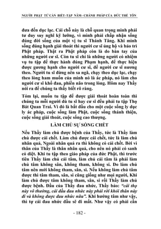 NGƯỜI PHẬT TỬ CẦN BIẾT–TẬP NĂM– CHÁNH PHÁP CỦA ĐỨC THẾ TÔN

đưa đến dục lạc. Cái chỗ này là chỗ quan trọng mình phải
tư duy suy nghĩ kỹ lưỡng, vì mình phải chấp nhận sống
đúng đời sống của một vị tu sĩ Thánh Tăng. Khi mình
sống đúng hạnh giải thoát thì người cư sĩ ủng hộ và bảo trì
Phật pháp. Thật ra Phật pháp còn là do bàn tay của
những người cư sĩ. Còn tu sĩ chỉ là những người có nhiệm
vụ tu tập để thực hành đúng Phạm hạnh, để thực hiện
được gương hạnh cho người cư sĩ, để người cư sĩ nương
theo. Người tu sĩ đừng nên sa ngã, chạy theo dục lạc, chạy
theo lòng ham muốn của mình nó là ác pháp, nó làm cho
người cư sĩ khổ đau, phiền não trong lòng. Hôm nay Thầy
nói ra để chúng ta thấy biết rõ ràng.
Tóm lại, muốn tu tập để được giải thoát hoàn toàn thì
chúng ta mỗi người dù tu sĩ hay cư sĩ đều phải tu tập Thọ
Bát Quan Trai. Vì đó là bắt đầu cho một cuộc sống ly dục
ly ác pháp, cuộc sống làm Phật, cuộc sống thánh thiện,
cuộc sống giải thoát, cuộc sống cao thượng.
LÀM CHỦ SỰ SỐNG CHẾT
Nếu Thầy làm chủ được bệnh của Thầy, tức là Thầy làm
chủ được cái chết. Làm chủ được cái chết, tức là làm chủ
nhân quả, Ngoài nhân quả ra thì không có cái chết. Bởi vì
thân của Thầy là thân nhân quả, cho nên nó phải có sanh
có diệt. Khi tu tập theo giáo pháp của đức Phật, thì trước
tiên Thầy làm chủ cái tâm, làm chủ cái tâm là phải làm
chủ tâm không sân, không tham, không si. Do làm chủ
tâm nên mới không tham, sân, si. Nếu không làm chủ tâm
được thì tâm tham, sân, si cũng giống như mọi người, Khi
làm chủ được tâm không tham, sân, si rồi Thầy làm chủ
được bệnh. Đầu của Thầy đau nhức, Thầy bảo: “cái thọ
này vô thƣờng, cái đầu đau nhức này phải rời khỏi thân này
đi và không đƣợc đau nhức nữa”. Khi hướng tâm như vậy,
thì tự cái đau nhức đầu sẽ đi mất. Như vậy có phải cần
- 182 -

 