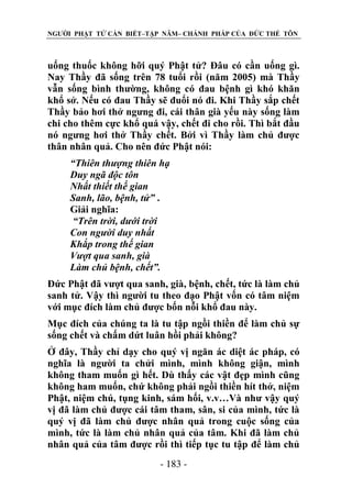 NGƯỜI PHẬT TỬ CẦN BIẾT–TẬP NĂM– CHÁNH PHÁP CỦA ĐỨC THẾ TÔN

uống thuốc không hỡi quý Phật tử? Đâu có cần uống gì.
Nay Thầy đã sống trên 78 tuổi rồi (năm 2005) mà Thầy
vẫn sống bình thường, không có đau bệnh gì khó khăn
khổ sở. Nếu có đau Thầy sẽ đuổi nó đi. Khi Thầy sắp chết
Thầy bảo hơi thở ngưng đi, cái thân già yếu này sống làm
chi cho thêm cực khổ quá vậy, chết đi cho rồi. Thì bắt đầu
nó ngưng hơi thở Thầy chết. Bởi vì Thầy làm chủ được
thân nhân quả. Cho nên đức Phật nói:
“Thiên thƣợng thiên hạ
Duy ngã độc tôn
Nhất thiết thế gian
Sanh, lão, bệnh, tử” .
Giải nghĩa:
“Trên trời, dƣới trời
Con ngƣời duy nhất
Khắp trong thế gian
Vƣợt qua sanh, già
Làm chủ bệnh, chết”.
Đức Phật đã vượt qua sanh, già, bệnh, chết, tức là làm chủ
sanh tử. Vậy thì người tu theo đạo Phật vốn có tâm niệm
với mục đích làm chủ được bốn nỗi khổ đau này.
Mục đích của chúng ta là tu tập ngồi thiền để làm chủ sự
sống chết và chấm dứt luân hồi phải không?
Ở đây, Thầy chỉ dạy cho quý vị ngăn ác diệt ác pháp, có
nghĩa là người ta chửi mình, mình không giận, mình
không tham muốn gì hết. Dù thấy các vật đẹp mình cũng
không ham muốn, chứ không phải ngồi thiền hít thở, niệm
Phật, niệm chú, tụng kinh, sám hối, v.v…Và như vậy quý
vị đã làm chủ được cái tâm tham, sân, si của mình, tức là
quý vị đã làm chủ được nhân quả trong cuộc sống của
mình, tức là làm chủ nhân quả của tâm. Khi đã làm chủ
nhân quả của tâm được rồi thì tiếp tục tu tập để làm chủ
- 183 -

 