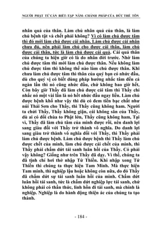 NGƯỜI PHẬT TỬ CẦN BIẾT–TẬP NĂM– CHÁNH PHÁP CỦA ĐỨC THẾ TÔN

nhân quả của thân. Làm chủ nhân quả của thân, là làm
chủ bệnh tật và chết phải không? Vì có làm chủ được tâm
thì đó mới làm chủ được cái nhân. Làm chủ được cái nhân
chưa đủ, nên phải làm chủ cho được cái thân, làm chủ
được cái thân, tức là làm chủ được cái quả. Cái quả thân
của chúng ta hiện giờ có là do nhân đời trước. Nhờ làm
chủ được tâm thì mới làm chủ được thân. Nếu không làm
chủ được tâm thì không thể nào làm chủ được thân. Khi
chưa làm chủ được tâm thì thân của quý bạn có nhức đầu,
dù cho quý vị có biết dùng pháp hướng nhắc tâm đến cả
ngàn lần thì nó cũng nhức đầu, chứ không bao giờ hết,
Còn bây giờ Thầy đã làm chủ được cái tâm thì Thầy chỉ
nhắc nó một vài lần là nó hết nhức đầu ngay liền. Làm chủ
được bệnh khổ như vậy thì dù có đem tiền bạc chất như
núi Thái Sơn cho Thầy, thì Thầy cũng không ham. Người
ta chửi Thầy, Thầy không giận, cái không sân của Thầy,
dù ai có đổi chùa to Phật lớn, Thầy cũng không ham, Tại
vì, Thầy đã làm chủ tâm của mình được rồi, nên danh lợi
sang giàu đối với Thầy trở thành vô nghĩa. Do danh lợi
sang giàu trở thành vô nghĩa đối với Thầy, thì Thầy phải
làm chủ được bệnh. Làm chủ được bệnh thì Thầy làm chủ
được chết của mình, làm chủ được cái chết của mình, thì
Thầy phải chấm dứt tái sanh luân hồi của Thầy. Có phải
vậy không? Giống như trên Thầy đã dạy. Vì thế, chúng ta
đã tịnh chỉ hơi thở nhập Tứ Thiền. Khi nhập xong Tứ
Thiền thì chúng ta thực hiện Tam Minh. Mà thực hiện
Tam minh, thì nghiệp lậu hoặc không còn nữa, do đó Thầy
đã chấm dứt sự tái sanh luân hồi của mình. Chấm dứt
luân hồi tái sanh, tức là chấm dứt nghiệp lực tái sanh, chứ
không phải có thần thức, linh hồn đi tái sanh, mà chính là
nghiệp. Nghiệp là do hành động thiện ác của chúng ta tạo
thành.

- 184 -

 