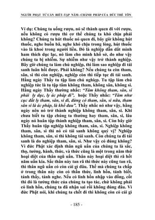 NGƯỜI PHẬT TỬ CẦN BIẾT–TẬP NĂM– CHÁNH PHÁP CỦA ĐỨC THẾ TÔN

Ví dụ: Chúng ta uống rượu, nó sẽ thành quen đi với rượu,
nếu không có rượu thì cơ thể chúng ta khó chịu phải
không? Chúng ta hút thuốc nó quen đi, bây giờ không hút
thuốc, nghe buồn bã, nghe khó chịu trong lòng, hút thuốc
vào là khoẻ trong người liền. Đó là nghiệp dẫn dắt mình
ham thích dục lạc, nó làm cho mình khổ sở, do như vậy
chúng ta bị nhiễm. Sự nhiễm như vậy trở thành nghiệp.
Bây giờ chúng ta làm chủ nghiệp, thì làm sao nghiệp đi tái
sanh luân hồi được. Phải không? Nếu chúng ta còn tham,
sân, si thì còn nghiệp, nghiệp còn thì tiếp tục đi tái sanh.
Hằng ngày Thầy tu tập làm chủ nghiẹp. Tu tập làm chủ
nghiệp tức là tu tập tâm không tham, không sân, không si.
Hằng ngày Thầy thường nhắc: “Tâm không tham, sân, si
phải ly dục, ly ác pháp đi”, hoặc Thầy nhắc: “Tâm nhƣ
cục đất ly tham, sân, si đi, đừng có tham, sân, si nữa, tham
sân si là ác pháp, là khổ đau”. Thầy nhắc nó như vậy, hằng
ngày nên nó trở thành nghiệp không tham, sân, si. Khi
chưa biết tu tập chúng ta thường hay tham, sân, si, lâu
ngày nó huân tập thành nghiệp tham, sân, si. Còn bây giờ
Thầy huân tập nghiệp không tham, sân, si. Nghiệp không
tham, sân, si thì nó có tái sanh không quý vị? Nghiệp
không tham, sân, si thì không tái sanh. Còn chúng ta đi tái
sanh là do nghiệp tham, sân, si. Như vậy có đúng không?
Vì đức Phật xác định thân ngũ uẩn của chúng ta là sắc,
thọ, tưởng, hành, thức, và thức cũng là một trong năm thứ
hoại diệt của thân ngũ uẩn. Thân này hoại diệt thì rã hết
năm uẩn kia. Sắc thân này tan rã thì thức này cũng tan rã,
thì thân ngũ uẩn có còn cái gì đâu. Thế mà chúng ta chấp
ở trong thân này còn có thần thức, linh hồn, tánh biết,
tánh thấy, tánh nghe. Nếu có linh hồn nhập vào đồng, cốt
thì đó là tưởng thức của chúng ta tạo tác, chứ không phải
có linh hồn, chúng ta đã nhận sai rồi không đúng đâu. Vì
đức Phật nói, khi chúng ta chết đi thì không còn có cái gì
- 185 -

 