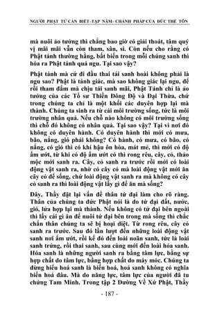 NGƯỜI PHẬT TỬ CẦN BIẾT–TẬP NĂM– CHÁNH PHÁP CỦA ĐỨC THẾ TÔN

mà nuôi ảo tưởng thì chẳng bao giờ có giải thoát, tâm quý
vị mãi mãi vẫn còn tham, sân, si. Còn nếu cho rằng có
Phật tánh thường hằng, bất biến trong mỗi chúng sanh thì
hóa ra Phật tánh quá ngu. Tại sao vậy?
Phật tánh mà cứ đi đầu thai tái sanh hoài không phải là
ngu sao? Phật là tánh giác, mà sao không giác lại ngu, để
rồi tham đắm mà chịu tái sanh mãi, Phật Tánh chỉ là ảo
tưởng của các Tổ sư Thiền Đông Độ và Đại Thừa, chứ
trong chúng ta chỉ là một khối các duyên hợp lại mà
thành. Chúng ta sinh ra từ cái môi trường sống, tức là môi
trường nhân quả. Nếu chỗ nào không có môi trường sống
thì chỗ đó không có nhân quả. Tại sao vậy? Tại vì nơi đó
không có duyên hành. Có duyên hành thì mới có mưa,
bão, nắng, gió phải không? Có hành, có mưa, có bão, có
nắng, có gió thì có khí hậu ôn hòa, mát mẻ, thì mới có độ
ẩm ướt, từ khi có độ ẩm ướt có thì rong rêu, cây, cỏ, thảo
mộc mới sanh ra. Cây, cỏ sanh ra trước rồi mới có loài
động vật sanh ra, nhờ có cây cỏ mà loài động vật mới ăn
cây cỏ để sống, chứ loài động vật sanh ra mà không có cây
cỏ sanh ra thì loài động vật lấy gì để ăn mà sống?
Đây, Thầy đặt lại vấn đề thân tứ đại làm cho rõ ràng.
Thân của chúng ta đức Phật nói là do tứ đại đất, nước,
gió, lửa hợp lại mà thành. Nếu không có tứ đại bên ngoài
thì lấy cái gì ăn để nuôi tứ đại bên trong mà sống thì chắc
chắn thân chúng ta sẽ bị hoại diệt. Từ rong rêu, cây cỏ
sanh ra trước. Sau đó lần lượt đến những loài động vật
sanh nơi ẩm ướt, rồi kế đó đến loài noãn sanh, tức là loài
sanh trứng, rồi thai sanh, sau cùng mới đến loài hóa sanh.
Hóa sanh là những người sanh ra bằng tâm lực, bằng sự
hợp chất do tâm lực, bằng hợp chất do máy móc. Chúng ta
đừng hiểu hoá sanh là biến hoá, hoá sanh không có nghĩa
biến hoá đâu. Mà do năng lực, tâm lực của người đã tu
chứng Tam Minh. Trong tập 2 Đường Về Xứ Phật, Thầy
- 187 -

 