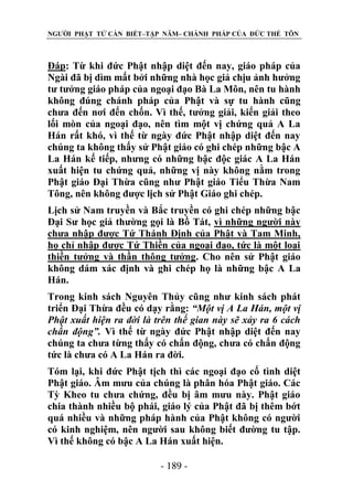 NGƯỜI PHẬT TỬ CẦN BIẾT–TẬP NĂM– CHÁNH PHÁP CỦA ĐỨC THẾ TÔN

Đáp: Từ khi đức Phật nhập diệt đến nay, giáo pháp của
Ngài đã bị dìm mất bởi những nhà học giả chịu ảnh hưởng
tư tưởng giáo pháp của ngoại đạo Bà La Môn, nên tu hành
không đúng chánh pháp của Phật và sự tu hành cũng
chưa đến nơi đến chốn. Vì thế, tưởng giải, kiến giải theo
lối mòn của ngoại đạo, nên tìm một vị chứng quả A La
Hán rất khó, vì thế từ ngày đức Phật nhập diệt đến nay
chúng ta không thấy sử Phật giáo có ghi chép những bậc A
La Hán kế tiếp, nhưng có những bậc độc giác A La Hán
xuất hiện tu chứng quả, những vị này không nằm trong
Phật giáo Đại Thừa cũng như Phật giáo Tiểu Thừa Nam
Tông, nên không được lịch sử Phật Giáo ghi chép.
Lịch sử Nam truyền và Bắc truyền có ghi chép những bậc
Đại Sư học giả thường gọi là Bồ Tát, vì những người này
chưa nhập được Tứ Thánh Định của Phật và Tam Minh,
họ chỉ nhập được Tứ Thiền của ngoại đạo, tức là một loại
thiền tưởng và thần thông tưởng. Cho nên sử Phật giáo
không dám xác định và ghi chép họ là những bậc A La
Hán.
Trong kinh sách Nguyên Thủy cũng như kinh sách phát
triển Đại Thừa đều có dạy rằng: “Một vị A La Hán, một vị
Phật xuất hiện ra đời là trên thế gian này sẽ xảy ra 6 cách
chấn động”. Vì thế từ ngày đức Phật nhập diệt đến nay
chúng ta chưa từng thấy có chấn động, chưa có chấn động
tức là chưa có A La Hán ra đời.
Tóm lại, khi đức Phật tịch thì các ngoại đạo cố tình diệt
Phật giáo. Âm mưu của chúng là phân hóa Phật giáo. Các
Tỳ Kheo tu chưa chứng, đều bị âm mưu này. Phật giáo
chia thành nhiều bộ phái, giáo lý của Phật đã bị thêm bớt
quá nhiều và những pháp hành của Phật không có người
có kinh nghiệm, nên người sau không biết đường tu tập.
Vì thế không có bậc A La Hán xuất hiện.
- 189 -

 