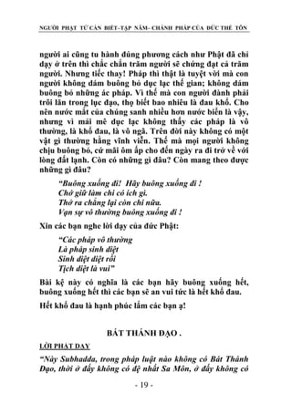 NGƯỜI PHẬT TỬ CẦN BIẾT–TẬP NĂM– CHÁNH PHÁP CỦA ĐỨC THẾ TÔN

người ai cũng tu hành đúng phương cách như Phật đã chỉ
dạy ở trên thì chắc chắn trăm người sẽ chứng đạt cả trăm
người. Nhưng tiếc thay! Pháp thì thật là tuyệt vời mà con
người không dám buông bỏ dục lạc thế gian; không dám
buông bỏ những ác pháp. Vì thế mà con người đành phải
trôi lăn trong lục đạo, thọ biết bao nhiêu là đau khổ. Cho
nên nước mắt của chúng sanh nhiều hơn nước biển là vậy,
nhưng vì mải mê dục lạc không thấy các pháp là vô
thường, là khổ đau, là vô ngã. Trên đời này không có một
vật gì thường hằng vĩnh viễn. Thế mà mọi người không
chịu buông bỏ, cứ mãi ôm ấp cho đến ngày ra đi trở về với
lòng đất lạnh. Còn có những gì đâu? Còn mang theo được
những gì đâu?
“Buông xuống đi! Hãy buông xuống đi !
Chớ giữ làm chi có ích gì.
Thở ra chẳng lại còn chi nữa.
Vạn sự vô thƣờng buông xuống đi !
Xin các bạn nghe lời dạy của đức Phật:
“Các pháp vô thƣờng
Là pháp sinh diệt
Sinh diệt diệt rồi
Tịch diệt là vui”
Bài kệ này có nghĩa là các bạn hãy buông xuống hết,
buông xuống hết thì các bạn sẽ an vui tức là hết khổ đau.
Hết khổ đau là hạnh phúc lắm các bạn ạ!
BÁT THÁNH ĐẠO .
LỜI PHẬT DẠY

“Này Subhadda, trong pháp luật nào không có Bát Thánh
Đạo, thời ở đấy không có đệ nhất Sa Môn, ở đấy không có
- 19 -

 