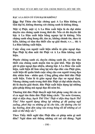 NGƯỜI PHẬT TỬ CẦN BIẾT–TẬP NĂM– CHÁNH PHÁP CỦA ĐỨC THẾ TÔN

BẬC A LA HÁN CÓ TÂM ĐẠI BI KHÔNG?

Đáp: Đại Thừa cho bậc chứng quả A La Hán không có
tâm đại bi, không thương xót chúng sanh là không đúng.
Một vị Phật, một vị A La Hán xuất hiện là do đại nhân
duyên của chúng sanh trong thời đó. Nếu có đủ duyên thì
bậc A La Hán xuất hiện bằng ngược lại là không. Nếu
chúng sanh sống hung dữ, tàn ác, không chánh tín, theo tà
kiến, không có tâm tha thiết cầu sự giải thoát, v.v… thì A
La Hán không xuất hiện.
Cuộc sống con người xuất hiện nhiều tà giáo ngoại đạo.
Đạo Phật bị dìm mất thì Phật và A La Hán không xuất
hiện.
Phước chúng sanh có, duyên chúng sanh đủ, và tâm tha
thiết của chúng sanh muốn tìm tu giải khổ. Mặc dù hiện
giờ tà giáo ngoại đạo nhiều, nhưng bậc A La Hán vẫn xuất
hiện, xuất hiện để làm sống lại nền đạo đức của Phật giáo,
xuất hiện để quân bình cuộc sống cho con người trong đạo
đức nhân bản - nhân quả. Cũng giống như thời đức Phật
xuất hiện. Toàn là tà giáo ngoại đạo (lục sư ngoại đạo).
Nhưng chúng sanh trong thời đức Phật có đại nhân duyên,
đó là duyên giải thoát. đức Phật xuất hiện dựng lại những
giáo pháp đúng mà ngoại đạo đã ném bỏ.
Thường khi đức Phật thuyết một bài pháp xong thì các cư
sĩ ca ngợi tán thán đức Phật bằng cách: “Sa môn Gotama,
thật vi diệu thay, bạch Thế Tôn! Thật vi diệu thay bạch Thế
Tôn! Nhƣ ngƣời dựng đứng lại những gì đã quăng ngã
xuống, phơi bày ra những gì bị che kín, chỉ đƣờng cho kẻ
lạc hƣớng, đem đèn sáng vào trong bóng tối để những ai có
mắt có thể thấy sắc”.
Theo Thầy thiết nghĩ đức Phật đâu có pháp môn gì mới
đâu? Ngài dám nói thẳng những cái sai cái đúng; Ngài
- 190 -

 