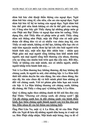 NGƯỜI PHẬT TỬ CẦN BIẾT–TẬP NĂM– CHÁNH PHÁP CỦA ĐỨC THẾ TÔN

dám bài bác chú thuật thần thông của ngoại đạo; Ngài
dám bài bác cúng tế, cầu siêu, cầu an của ngoại đạo; Ngài
dám bài bác 62 hệ tư tưởng của ngoại đạo; Ngài dám bài
bác thế giới siêu hình không có chỉ là thế giới của tưởng
tri. Cũng như bây giờ Thầy dựng lại những pháp môn gì
của Phật mà Đại Thừa và ngoại đạo ném bỏ xuống, Thầy
dựng lên, chứ Thầy đâu có pháp môn gì mới. Thầy cũng
dám nói thẳng như Phật, mặc dù Phật còn có một giáo
đoàn rất đông đảo và có cả nhiều vua chúa ủng hộ, còn
Thầy có một mình, không có thế lực, không tiền bạc chỉ có
một tâm nguyện muốn đem lại lợi ích cho loài người trên
hành tinh này, một nền đạo đức nhân bản – nhân quả
Phật giáo mà mọi người sống không làm khổ mình khổ
người; mà mọi người sống biết thương yêu nhau, thương
yêu sự sống của muôn loài trên quả địa cầu này. Rồi đây,
Thầy sẽ không còn một mình, mà có nhiều người, nhiều
người khắp trên hành tinh này…
Nói A La Hán thương hay không thương, độ hay không độ
chúng sanh, là người ta nói, chứ những bậc A La Hán biết
thời tiết nhân duyên lúc nào đúng, lúc nào chưa đúng, lúc
nào độ, lúc nào chưa độ và biết mình phải làm những gì
đối với chúng sanh. Với trí phàm phu hữu hạn mà trách
các bậc A La Hán không thương xót chúng sanh, không
độ chúng, thì Thầy e rằng quý vị không hiểu A La Hán.
Quý vị đừng nghe theo những danh từ lời nói lừa đảo của
Đại Thừa “Thƣơng xót chúng sanh, độ chúng sanh”. Bồ
Tát độ chúng sanh hay là dắt chúng sanh vào bệnh thần
kinh, hay biến chúng sanh thành người xảo trá lừa đảo nói
láo. Dẫn nhau đi vào hố thẳm mà không biết.
Ông Phú Lâu Na, một vị A La Hán, đệ tử của Đức Phật
đến xin Ngài đi hóa độ những người dân hung ác ở một xứ
xa. Đức Phật chấp nhận. Một hình một bóng, ông ra đi về
- 191 -

 